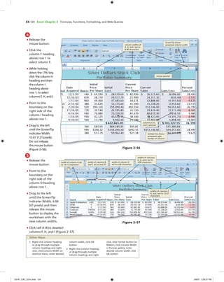 EX 124 Excel Chapter 2 Formulas, Functions, Formatting, and Web Queries
4
• Release the
mouse button.
• Click the
column F heading
above row 1 to
select column F.
• While holding
down the CTRL key,
click the column H
heading and then
the column I
heading above
row 1, to select
columns F, H, and I.
• Point to the
boundary on the
right side of the
column I heading
above row 1.
• Drag to the left
until the ScreenTip
indicates Width:
12.67 (121 pixels).
Do not release
the mouse button
(Figure 2–56).
mouse pointer
ScreenTip shows
proposed column width
dotted line shows
proposed right
border of column I
Figure 2–56
column widths of
E, G, and J set to
9.00 characters
columns F, H,
and I selected
5
• Release the
mouse button.
• Point to the
boundary on the
right side of the
column D heading
above row 1.
• Drag to the left
until the ScreenTip
indicates Width: 6.00
(61 pixels) and then
release the mouse
button to display the
worksheet with the
new column widths.
• Click cell A18 to deselect
columns F, H, and I (Figure 2–57).
width of column D
set to 6.00 characters
width of column A set
to 14.11 characters
width of columns B
and C set to best ﬁt
Figure 2–57
widths of columns
E, G, and J set to
9.00 characters
widths of columns F,
H, and I set to 12.67
characters
1. Right-click column heading
or drag through multiple
column headings and right-
click, click Column Width on
shortcut menu, enter desired
column width, click OK
button
2. Right-click column heading
or drag through multiple
column headings and right-
click, click Format button on
Ribbon, click Column Width
in Format gallery, enter
desired column width, click
OK button
Other Ways
C6161_EXC_02.4c.indd 124C6161_EXC_02.4c.indd 124 3/6/07 3:29:21 PM3/6/07 3:29:21 PM
 