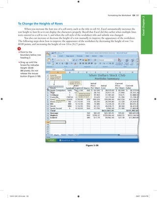 ExcelChapter2ExcelChapter2
Formatting the Worksheet EX 125
To Change the Heights of Rows
When you increase the font size of a cell entry, such as the title in cell A1, Excel automatically increases the
row height to best ﬁt so it can display the characters properly. Recall that Excel did this earlier when multiple lines
were entered in a cell in row 3, and when the cell style of the worksheet title and subtitle was changed.
You also can increase or decrease the height of a row manually to improve the appearance of the worksheet.
The following steps show how to improve the appearance of the worksheet by decreasing the height of row 3 to
60.00 points, and increasing the height of row 14 to 26.25 points.
1
• Point to the
boundary below row
heading 3.
• Drag up until the
ScreenTip indicates
Height: 60.00
(80 pixels). Do not
release the mouse
button (Figure 2–58).
mouse pointer
current bottom
border of row 3
ScreenTip
shows proposed
height of row 3
dotted line shows
proposed bottom
border of row 3
Figure 2–58
C6161_EXC_02.4c.indd 125C6161_EXC_02.4c.indd 125 3/6/07 3:29:24 PM3/6/07 3:29:24 PM
 