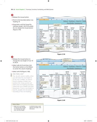 EX 126 Excel Chapter 2 Formulas, Functions, Formatting, and Web Queries
3
• Release the mouse button to
change the row height of row 14
to 26.25.
• Select cells A3:J3 and then click
the Center button on the Ribbon
to center the column headings.
• Select cell A18 (Figure 2–60).
Can I hide a row?
Yes. As with column widths, when
you decrease the row height to
0, the row is hidden. To instruct
Excel to display a hidden row,
position the mouse pointer just
below the row heading boundary
where the row is hidden and then
drag down. To set a row height to
best ﬁt, double-click the bottom
boundary of the row heading.
2
• Release the mouse button.
• Point to the boundary below row
heading 14.
• Drag down until the ScreenTip
indicates Height: 26.25 (35 pixels).
Do not release the mouse button
(Figure 2–59).
mouse pointer
row 3 height is
60.00 points
current bottom
border of row 14
ScreenTip shows
proposed height
of row 14
dotted line shows
proposed bottom
border of row 14
Figure 2–59
formatting of
worksheet complete
row 14 height is
26.25 points
Figure 2–60
added white space
in row 14 improves
appearance of
worksheet
1. Right-click row heading
or drag through multiple
row headings and right-
click, click Row Height
on shortcut menu, enter
desired row height, click
OK button
Other Ways
Q&A
C6161_EXC_02.4c.indd 126C6161_EXC_02.4c.indd 126 3/6/07 3:29:26 PM3/6/07 3:29:26 PM
 