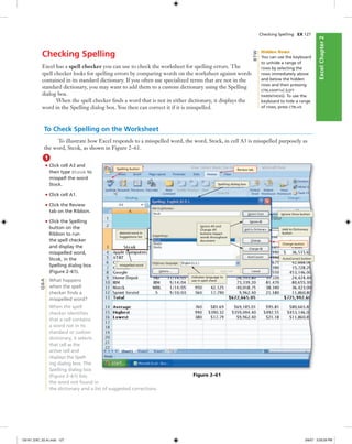 ExcelChapter2ExcelChapter2
Checking Spelling EX 127
Checking Spelling
Excel has a spell checker you can use to check the worksheet for spelling errors. The
spell checker looks for spelling errors by comparing words on the worksheet against words
contained in its standard dictionary. If you often use specialized terms that are not in the
standard dictionary, you may want to add them to a custom dictionary using the Spelling
dialog box.
When the spell checker ﬁnds a word that is not in either dictionary, it displays the
word in the Spelling dialog box. You then can correct it if it is misspelled.
To Check Spelling on the Worksheet
To illustrate how Excel responds to a misspelled word, the word, Stock, in cell A3 is misspelled purposely as
the word, Stcok, as shown in Figure 2–61.
1
• Click cell A3 and
then type Stcok to
misspell the word
Stock.
• Click cell A1.
• Click the Review
tab on the Ribbon.
• Click the Spelling
button on the
Ribbon to run
the spell checker
and display the
misspelled word,
Stcok, in the
Spelling dialog box
(Figure 2–61).
What happens
when the spell
checker ﬁnds a
misspelled word?
When the spell
checker identiﬁes
that a cell contains
a word not in its
standard or custom
dictionary, it selects
that cell as the
active cell and
displays the Spell-
ing dialog box. The
Spelling dialog box
(Figure 2–61) lists
the word not found in
the dictionary and a list of suggested corrections.
Change button
Review tabSpelling button
misspelled word
AutoCorrect button
Ignore Once button
Spelling dialog box
indicates language to
use in spell check
desired word in
Suggestions list
Add to Dictionary
button
Figure 2–61
Q&A
Ignore All and
Change All
buttons impact
words throughout
document
Hidden Rows
You can use the keyboard
to unhide a range of
rows by selecting the
rows immediately above
and below the hidden
rows and then pressing
CTRL+SHIFT+( (LEFT
PARENTHESIS). To use the
keyboard to hide a range
of rows, press CTRL+9.
BTW
C6161_EXC_02.4c.indd 127C6161_EXC_02.4c.indd 127 3/6/07 3:29:29 PM3/6/07 3:29:29 PM
 