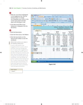 EX 128 Excel Chapter 2 Formulas, Functions, Formatting, and Web Queries
2
• With the word Stock highlighted
in the Suggestions list, click the
Change button to change
the misspelled word, Stcok, to the
correct word, Stock and then
select cell A18 (Figure 2–62).
• If the Microsoft Ofﬁce Excel
dialog box is displayed, click the
OK button.
3
• Click the Close button.
• Click the Home tab on the Ribbon.
• Click the Save button on the
Quick Access toolbar to save the
workbook.
What other actions can I take in
the Spelling dialog box?
If one of the words in the
Suggestions list is correct, click it
and then click the Change but-
ton. If none of the suggestions is
correct, type the correct word in
the Not in Dictionary text box and
then click the Change button. To
change the word throughout the
worksheet, click the Change All
button instead of the Change but-
ton. To skip correcting the word,
click the Ignore Once button. To
have Excel ignore the word for
the remainder of the worksheet,
click the Ignore All button.
Save button
Stcok changed
to Stock
Figure 2–62
Other Ways
1. Press F7
Q&A
C6161_EXC_02.4c.indd 128C6161_EXC_02.4c.indd 128 3/6/07 3:29:31 PM3/6/07 3:29:31 PM
 