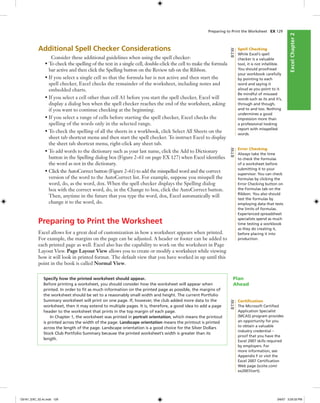 ExcelChapter2ExcelChapter2
Preparing to Print the Worksheet EX 129
Additional Spell Checker Considerations
Consider these additional guidelines when using the spell checker:
• To check the spelling of the text in a single cell, double-click the cell to make the formula
bar active and then click the Spelling button on the Review tab on the Ribbon.
• If you select a single cell so that the formula bar is not active and then start the
spell checker, Excel checks the remainder of the worksheet, including notes and
embedded charts.
• If you select a cell other than cell A1 before you start the spell checker, Excel will
display a dialog box when the spell checker reaches the end of the worksheet, asking
if you want to continue checking at the beginning.
• If you select a range of cells before starting the spell checker, Excel checks the
spelling of the words only in the selected range.
• To check the spelling of all the sheets in a workbook, click Select All Sheets on the
sheet tab shortcut menu and then start the spell checker. To instruct Excel to display
the sheet tab shortcut menu, right-click any sheet tab.
• To add words to the dictionary such as your last name, click the Add to Dictionary
button in the Spelling dialog box (Figure 2–61 on page EX 127) when Excel identiﬁes
the word as not in the dictionary.
• Click the AutoCorrect button (Figure 2–61) to add the misspelled word and the correct
version of the word to the AutoCorrect list. For example, suppose you misspell the
word, do, as the word, dox. When the spell checker displays the Spelling dialog
box with the correct word, do, in the Change to box, click the AutoCorrect button.
Then, anytime in the future that you type the word, dox, Excel automatically will
change it to the word, do.
Preparing to Print the Worksheet
Excel allows for a great deal of customization in how a worksheet appears when printed.
For example, the margins on the page can be adjusted. A header or footer can be added to
each printed page as well. Excel also has the capability to work on the worksheet in Page
Layout View. Page Layout View allows you to create or modify a worksheet while viewing
how it will look in printed format. The default view that you have worked in up until this
point in the book is called Normal View.
Specify how the printed worksheet should appear.
Before printing a worksheet, you should consider how the worksheet will appear when
printed. In order to ﬁt as much information on the printed page as possible, the margins of
the worksheet should be set to a reasonably small width and height. The current Portfolio
Summary worksheet will print on one page. If, however, the club added more data to the
worksheet, then it may extend to multiple pages. It is, therefore, a good idea to add a page
header to the worksheet that prints in the top margin of each page.
In Chapter 1, the worksheet was printed in portrait orientation, which means the printout
is printed across the width of the page. Landscape orientation means the printout is printed
across the length of the page. Landscape orientation is a good choice for the Silver Dollars
Stock Club Portfolio Summary because the printed worksheet’s width is greater than its
length.
Plan
Ahead
Spell Checking
While Excel’s spell
checker is a valuable
tool, it is not infallible.
You should proofread
your workbook carefully
by pointing to each
word and saying it
aloud as you point to it.
Be mindful of misused
words such as its and it’s,
through and though,
and to and too. Nothing
undermines a good
impression more than
a professional looking
report with misspelled
words.
BTW
Error Checking
Always take the time
to check the formulas
of a worksheet before
submitting it to your
supervisor. You can check
formulas by clicking the
Error Checking button on
the Formulas tab on the
Ribbon. You also should
test the formulas by
employing data that tests
the limits of formulas.
Experienced spreadsheet
specialists spend as much
time testing a workbook
as they do creating it,
before placing it into
production.
BTW
Certiﬁcation
The Microsoft Certiﬁed
Application Specialist
(MCAS) program provides
an opportunity for you
to obtain a valuable
industry credential –
proof that you have the
Excel 2007 skills required
by employers. For
more information, see
Appendix F or visit the
Excel 2007 Certiﬁcation
Web page (scsite.com/
ex2007/cert).
BTW
C6161_EXC_02.4c.indd 129C6161_EXC_02.4c.indd 129 3/6/07 3:29:33 PM3/6/07 3:29:33 PM
 