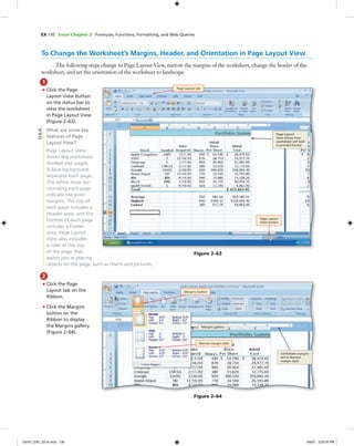 EX 130 Excel Chapter 2 Formulas, Functions, Formatting, and Web Queries
1
• Click the Page
Layout View button
on the status bar to
view the worksheet
in Page Layout View
(Figure 2–63).
What are some key
features of Page
Layout View?
Page Layout View
shows the worksheet
divided into pages.
A blue background
separates each page.
The white areas sur-
rounding each page
indicate the print
margins. The top of
each page includes a
Header area, and the
bottom of each page
includes a Footer
area. Page Layout
View also includes
a ruler at the top
of the page that
assists you in placing
objects on the page, such as charts and pictures.
To Change the Worksheet’s Margins, Header, and Orientation in Page Layout View
The following steps change to Page Layout View, narrow the margins of the worksheet, change the header of the
worksheet, and set the orientation of the worksheet to landscape.
Page Layout tab
Page Layout
View button
Page Layout
View shows how
worksheet will look
in printed format
Figure 2–63
Q&A
2
• Click the Page
Layout tab on the
Ribbon.
• Click the Margins
button on the
Ribbon to display
the Margins gallery
(Figure 2–64).
Margins button
Margins gallery
worksheet margins
set to Normal
margin style
Figure 2–64
Narrow margin style
C6161_EXC_02.4c.indd 130C6161_EXC_02.4c.indd 130 3/6/07 3:29:34 PM3/6/07 3:29:34 PM
 