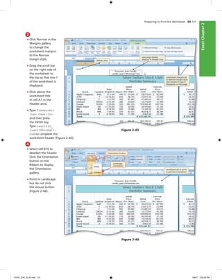 ExcelChapter2ExcelChapter2
Preparing to Print the Worksheet EX 131
3
• Click Narrow in the
Margins gallery
to change the
worksheet margins
to the Narrow
margin style.
• Drag the scroll bar
on the right side of
the worksheet to
the top so that row 1
of the worksheet is
displayed.
• Click above the
worksheet title
in cell A1 in the
Header area.
• Type Treasurer:
Juan Castillo
and then press
the ENTER key.
Type castillo_
juan37@hotmail.
com to complete the
worksheet header (Figure 2–65).
Header area
new page header
displays in Header area
worksheet margins set
to Narrow margin style
and column H now is
displayed on ﬁrst page
Figure 2–65
4
• Select cell B16 to
deselect the header.
Click the Orientation
button on the
Ribbon to display
the Orientation
gallery.
• Point to Landscape
but do not click
the mouse button
(Figure 2–66).
Orientation button
Landscape
orientation
worksheet set to print
in portrait orientation
Figure 2–66
C6161_EXC_02.4c.indd 131C6161_EXC_02.4c.indd 131 3/6/07 3:29:36 PM3/6/07 3:29:36 PM
 