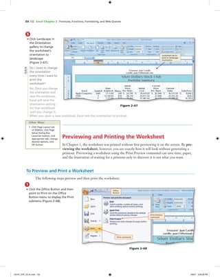 EX 132 Excel Chapter 2 Formulas, Functions, Formatting, and Web Queries
Previewing and Printing the Worksheet
In Chapter 1, the worksheet was printed without ﬁrst previewing it on the screen. By pre-
viewing the worksheet, however, you see exactly how it will look without generating a
printout. Previewing a worksheet using the Print Preview command can save time, paper,
and the frustration of waiting for a printout only to discover it is not what you want.
5
• Click Landscape in
the Orientation
gallery to change
the worksheet’s
orientation to
landscape
(Figure 2–67).
Do I need to change
the orientation
every time I want to
print the
worksheet?
No. Once you change
the orientation and
save the workbook,
Excel will save the
orientation setting
for that workbook
until you change it.
When you open a new workbook, Excel sets the orientation to portrait.
worksheet set to
print in landscape
orientation
Figure 2–67
Q&A
Other Ways
1. Click Page Layout tab
on Ribbon, click Page
Setup Dialog Box
Launcher button, click
appropriate tab, change
desired options, click
OK button
To Preview and Print a Worksheet
The following steps preview and then print the worksheet.
1
• Click the Ofﬁce Button and then
point to Print on the Ofﬁce
Button menu to display the Print
submenu (Figure 2–68).
Print command
Print Preview
command
Ofﬁce
Button
Figure 2–68
C6161_EXC_02.4c.indd 132C6161_EXC_02.4c.indd 132 3/6/07 3:29:38 PM3/6/07 3:29:38 PM
 