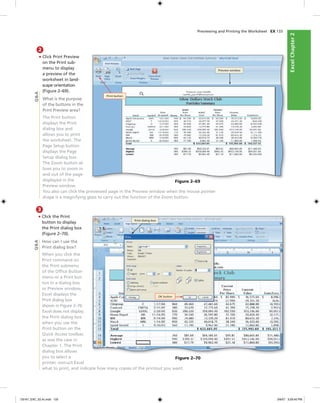 ExcelChapter2ExcelChapter2
Previewing and Printing the Worksheet EX 133
2
• Click Print Preview
on the Print sub-
menu to display
a preview of the
worksheet in land-
scape orientation
(Figure 2–69).
What is the purpose
of the buttons in the
Print Preview area?
The Print button
displays the Print
dialog box and
allows you to print
the worksheet. The
Page Setup button
displays the Page
Setup dialog box.
The Zoom button al-
lows you to zoom in
and out of the page
displayed in the
Preview window.
You also can click the previewed page in the Preview window when the mouse pointer
shape is a magnifying glass to carry out the function of the Zoom button.
Print button
Preview window
Figure 2–69
Q&A
3
• Click the Print
button to display
the Print dialog box
(Figure 2–70).
How can I use the
Print dialog box?
When you click the
Print command on
the Print submenu
of the Ofﬁce Button
menu or a Print but-
ton in a dialog box
or Preview window,
Excel displays the
Print dialog box
shown in Figure 2–70.
Excel does not display
the Print dialog box
when you use the
Print button on the
Quick Access toolbar,
as was the case in
Chapter 1. The Print
dialog box allows
you to select a
printer, instruct Excel
what to print, and indicate how many copies of the printout you want.
OK button
Print dialog box
Figure 2–70
Q&A
C6161_EXC_02.4c.indd 133C6161_EXC_02.4c.indd 133 3/6/07 3:29:40 PM3/6/07 3:29:40 PM
 