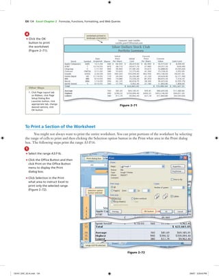 EX 134 Excel Chapter 2 Formulas, Functions, Formatting, and Web Queries
4
• Click the OK
button to print
the worksheet
(Figure 2–71).
worksheet printed in
landscape orientation
Figure 2–71
Other Ways
1. Click Page Layout tab
on Ribbon, click Page
Setup Dialog Box
Launcher button, click
appropriate tab, change
desired options, click
OK button
To Print a Section of the Worksheet
You might not always want to print the entire worksheet. You can print portions of the worksheet by selecting
the range of cells to print and then clicking the Selection option button in the Print what area in the Print dialog
box. The following steps print the range A3:F16.
1
• Select the range A3:F16.
• Click the Ofﬁce Button and then
click Print on the Ofﬁce Button
menu to display the Print
dialog box.
• Click Selection in the Print
what area to instruct Excel to
print only the selected range
(Figure 2–72).
OK button
Selection option
button selected
range A3:F16 selected
Print dialog box
Figure 2–72
C6161_EXC_02.4c.indd 134C6161_EXC_02.4c.indd 134 3/6/07 3:29:43 PM3/6/07 3:29:43 PM
 