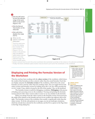 ExcelChapter2ExcelChapter2
Displaying and Printing the Formulas Version of the Worksheet EX 135
2
• Click the OK button
to print the selected
range of the work-
sheet on the printer
(Figure 2–73).
• Click the Normal
View button on the
status bar.
• Click cell A18 to
deselect the range
A3:F13.
What are the
options in the Print
what area?
The Print what area
of the Print dialog
box includes three
option buttons
(Figure 2–72). As
shown in the previous
steps, the Selection
option button instructs
Excel to print the
selected range. The
Active sheet(s) option
button instructs Excel to print the active worksheet (the worksheet currently on the screen) or the selected worksheets.
Finally, the Entire workbook option button instructs Excel to print all of the worksheets in the workbook.
header prints
selected
range
prints
Figure 2–73
Displaying and Printing the Formulas Version of
the Worksheet
Thus far, you have been working with the values version of the worksheet, which shows
the results of the formulas you have entered, rather than the actual formulas. Excel also
can display and print the formulas version of the worksheet, which shows the actual
formulas you have entered, rather than the resulting values. You can toggle between the
values version and formulas version by holding down the CTRL key while pressing the
ACCENT MARK (`) key, which is located to the left of the number 1 key on the keyboard.
The formulas version is useful for debugging a worksheet. Debugging is the process
of ﬁnding and correcting errors in the worksheet. Viewing and printing the formulas
version instead of the values version makes it easier to see any mistakes in the formulas.
When you change from the values version to the formulas version, Excel increases
the width of the columns so the formulas and text do not overﬂow into adjacent cells on the
right. The formulas version of the worksheet thus usually is signiﬁcantly wider than the
values version. To ﬁt the wide printout on one page, you can use landscape orientation,
which has already been selected for the workbook, and the Fit to option in the Page sheet
in the Page Setup dialog box.
Other Ways
1. Select range, click Page
Layout tab on Ribbon,
click Print Area button,
click Quick Print button
on Quick Access toolbar,
click Print Area button,
click Clear Print Area
button
Q&A
Values versus
Formulas
When completing class
assignments, do not
enter numbers in cells
that require formulas.
Most instructors require
their students to hand in
both the values version
and formulas version
of the worksheet.
The formulas version
veriﬁes that you entered
formulas, rather than
numbers, in formula-
based cells.
BTW
C6161_EXC_02.4c.indd 135C6161_EXC_02.4c.indd 135 3/6/07 3:29:49 PM3/6/07 3:29:49 PM
 