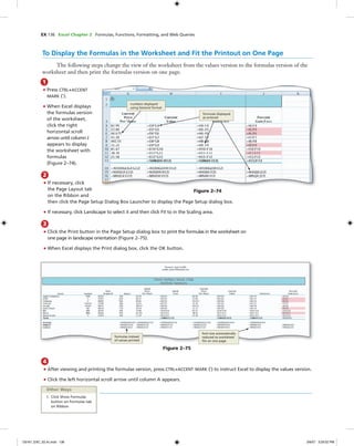 EX 136 Excel Chapter 2 Formulas, Functions, Formatting, and Web Queries
To Display the Formulas in the Worksheet and Fit the Printout on One Page
The following steps change the view of the worksheet from the values version to the formulas version of the
worksheet and then print the formulas version on one page.
1
• Press CTRL+ACCENT
MARK (`).
• When Excel displays
the formulas version
of the worksheet,
click the right
horizontal scroll
arrow until column J
appears to display
the worksheet with
formulas
(Figure 2–74).
Figure 2–74
numbers displayed
using General format
formulas displayed
as entered
2
• If necessary, click
the Page Layout tab
on the Ribbon and
then click the Page Setup Dialog Box Launcher to display the Page Setup dialog box.
• If necessary, click Landscape to select it and then click Fit to in the Scaling area.
3
• Click the Print button in the Page Setup dialog box to print the formulas in the worksheet on
one page in landscape orientation (Figure 2–75).
• When Excel displays the Print dialog box, click the OK button.
font size automatically
reduced so worksheet
ﬁts on one page
Figure 2–75
formulas instead
of values printed
4
• After viewing and printing the formulas version, press CTRL+ACCENT MARK (`) to instruct Excel to display the values version.
• Click the left horizontal scroll arrow until column A appears.
Other Ways
1. Click Show Formulas
button on Formulas tab
on Ribbon
C6161_EXC_02.4c.indd 136C6161_EXC_02.4c.indd 136 3/6/07 3:29:52 PM3/6/07 3:29:52 PM
 