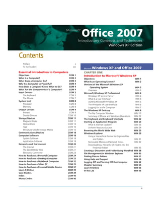 Office 2007
Windows XP Edition
Preface x
To the Student xxii
Essential Introduction to Computers
Objectives COM 1
What Is a Computer? COM 2
What Does a Computer Do? COM 3
Why Is a Computer so Powerful? COM 4
How Does a Computer Know What to Do? COM 4
What Are the Components of a Computer? COM 4
Input Devices COM 5
The Keyboard COM 5
The Mouse COM 7
System Unit COM 8
Processor COM 8
Memory COM 8
Output Devices COM 9
Printers COM 9
Display Devices COM 10
Storage Devices COM 11
Magnetic Disks COM 11
Optical Disks COM 14
Tape COM 16
Miniature Mobile Storage Media COM 16
Communications Devices COM 18
Computer Software COM 18
System Software COM 18
Application Software COM 19
Networks and the Internet COM 20
The Internet COM 21
The World Wide Web COM 21
Electronic Commerce COM 23
How to Purchase a Personal Computer COM 24
How to Purchase a Desktop Computer COM 25
How to Purchase a Notebook Computer COM 32
How to Purchase a Tablet PC COM 35
How to Purchase a Personal Mobile Device COM 37
Learn It Online COM 39
Case Studies COM 39
Index COM 40
Photo Credits COM 40
Microsoft Windows XP and Ofﬁce 2007
CHAPTER ONE
Introduction to Microsoft Windows XP
Objectives WIN 1
What Is an Operating System? WIN 2
Versions of the Microsoft Windows XP
Operating System WIN 2
Overview WIN 3
Microsoft Windows XP Professional WIN 4
Windows XP Service Pack 2 WIN 4
What Is a User Interface? WIN 4
Starting Microsoft Windows XP WIN 5
The Windows XP User Interface WIN 6
Logging On to the Computer WIN 7
The Windows XP Desktop WIN 8
The My Computer Window WIN 13
Summary of Mouse and Windows Operations WIN 22
The Keyboard and Keyboard Shortcuts WIN 22
Starting an Application Program WIN 23
What Is Internet Explorer? WIN 23
Uniform Resource Locator WIN 24
Browsing the World Wide Web WIN 25
Windows Explorer WIN 29
Using a Hierarchical Format to Organize Files
and Folders WIN 31
Removable Media and Network Drives WIN 32
Downloading a Hierarchy of Folders into the
Freshman Folder WIN 35
Creating a Document and Folder Using WordPad WIN 38
File Management in Windows Explorer WIN 45
Finding Files or Folders WIN 51
Using Help and Support WIN 56
Logging Off and Turning Off the Computer WIN 62
Chapter Summary WIN 65
Learn It Online WIN 66
In the Lab WIN 66
Contents
iii
 