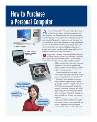 How to Purchase
a Personal Computer
(a) desktop computer
(b) mobile computer
(notebook computer
or Tablet PC)
FIGURE 37
A
At some point, perhaps while you are taking this course,
you may decide to buy a personal computer. The decision is
an important one and will require an investment of both
time and money. Like many buyers, you may have little computer
experience and find yourself unsure of how to proceed. You can get
started by talking to your friends, coworkers, and instructors about
their computers. What type of computers did they buy? Why? For
what purposes do they use their computers? You also should answer
the following three questions to help narrow your choices to a spe-
cific computer type, before reading this guide. At the end of this
guide, you'll also find tips on purchasing PDAs, smart phones,
portable media players, and other personal mobile devices such as
handheld navigation devices and game consoles.
Do you want a desktop computer or mobile computer?
A desktop computer (Figure 37a) is designed as a stationary
device that sits on or below a desk or table in a location such as a
home, office, or dormitory room. A desktop computer must be
plugged in an electrical outlet to operate. A
mobile computer, such as a notebook computer
or Tablet PC (Figure 37b), is smaller than a
desktop computer, more portable, and has a bat-
tery that allows you to operate it for a period
without an electrical outlet.
Desktop computers are a good option if you
work mostly in one place and have plenty of space
in your work area. Desktop computers generally
give you more performance for your money.
Increasingly, more corporations are buying
mobile computers to take advantage of their
portability to work while traveling and at home.
The past disadvantages of mobile computers,
such as lower processor speeds, poor-quality
monitors, weight, short battery life, and signifi-
cantly higher prices, have all but disappeared.
Today, hard drive speed, capacity, processor
speed, and graphics capability in notebook com-
puters are equal to, if not better than, desktop
computers.
If you are thinking of using a mobile computer
to take notes in class or in business meetings,
then consider a Tablet PC with handwriting and
drawing capabilities. Typically, note-taking
involves writing text notes and drawing charts,
For what
purposes will I use
the computer?
Should the computer
I buy be compatible
with the computers at
school or work?
Should I buy a desktop
or mobile computer or
personal mobile device?
 