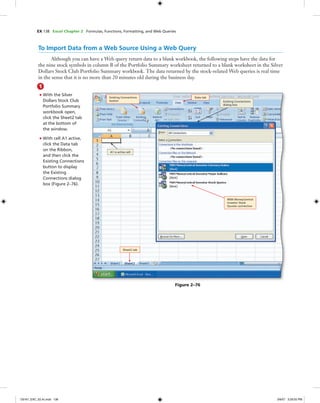 EX 138 Excel Chapter 2 Formulas, Functions, Formatting, and Web Queries
To Import Data from a Web Source Using a Web Query
Although you can have a Web query return data to a blank workbook, the following steps have the data for
the nine stock symbols in column B of the Portfolio Summary worksheet returned to a blank worksheet in the Silver
Dollars Stock Club Portfolio Summary workbook. The data returned by the stock-related Web queries is real time
in the sense that it is no more than 20 minutes old during the business day.
1
• With the Silver
Dollars Stock Club
Portfolio Summary
workbook open,
click the Sheet2 tab
at the bottom of
the window.
• With cell A1 active,
click the Data tab
on the Ribbon,
and then click the
Existing Connections
button to display
the Existing
Connections dialog
box (Figure 2–76).
Figure 2–76
Sheet2 tab
Data tabExisting Connections
button
MSN MoneyCentral
Investor Stock
Quotes connection
A1 is active cell
Existing Connections
dialog box
C6161_EXC_02.4c.indd 138C6161_EXC_02.4c.indd 138 3/6/07 3:29:55 PM3/6/07 3:29:55 PM
 