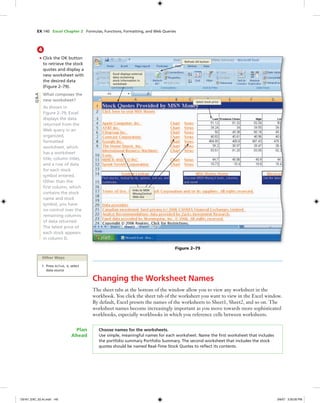 EX 140 Excel Chapter 2 Formulas, Functions, Formatting, and Web Queries
4
• Click the OK button
to retrieve the stock
quotes and display a
new worksheet with
the desired data
(Figure 2–79).
What composes the
new worksheet?
As shown in
Figure 2–79, Excel
displays the data
returned from the
Web query in an
organized,
formatted
worksheet, which
has a worksheet
title, column titles,
and a row of data
for each stock
symbol entered.
Other than the
ﬁrst column, which
contains the stock
name and stock
symbol, you have
no control over the
remaining columns
of data returned.
The latest price of
each stock appears
in column D.
Q&A
Other Ways
1. Press ALT+A, X, select
data source
latest stock price
Refresh All button
Excel displays external
data containing
stock information in
worksheet
Figure 2–79
links to MSN
MoneyCentral
Web site
Changing the Worksheet Names
The sheet tabs at the bottom of the window allow you to view any worksheet in the
workbook. You click the sheet tab of the worksheet you want to view in the Excel window.
By default, Excel presets the names of the worksheets to Sheet1, Sheet2, and so on. The
worksheet names become increasingly important as you move towards more sophisticated
workbooks, especially workbooks in which you reference cells between worksheets.
Choose names for the worksheets.
Use simple, meaningful names for each worksheet. Name the ﬁrst worksheet that includes
the portfolio summary Portfolio Summary. The second worksheet that includes the stock
quotes should be named Real-Time Stock Quotes to reﬂect its contents.
Plan
Ahead
C6161_EXC_02.4c.indd 140C6161_EXC_02.4c.indd 140 3/6/07 3:30:00 PM3/6/07 3:30:00 PM
 