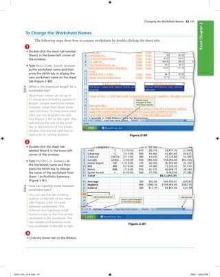 ExcelChapter2ExcelChapter2
To Change the Worksheet Names
The following steps show how to rename worksheets by double-clicking the sheet tabs.
1
• Double-click the sheet tab labeled
Sheet2 in the lower-left corner of
the window.
• Type Real-Time Stock Quotes
as the worksheet name and then
press the ENTER key to display the
new worksheet name on the sheet
tab (Figure 2–80).
What is the maximum length for a
worksheet tab?
Worksheet names can be up to
31 characters (including spaces) in
length. Longer worksheet names,
however, mean that fewer sheet
tabs will show. To view more sheet
tabs, you can drag the tab split
box (Figure 2–81) to the right. This
will reduce the size of the scroll
bar at the bottom of the screen.
Double-click the tab split box to
reset it to its normal position.
Changing the Worksheet Names EX 141
Q&A
Sheet2 name
changed to Real-
Time Stock Quotes
Figure 2–80
2
• Double-click the sheet tab
labeled Sheet1 in the lower-left
corner of the window.
• Type Portfolio Summary as
the worksheet name and then
press the ENTER key to change
the name of the worksheet from
Sheet 1 to Portfolio Summary
(Figure 2–81).
How can I quickly move between
worksheet tabs?
You can use the tab scrolling
buttons to the left of the sheet
tabs (Figure 2–81) to move
between worksheets. The
leftmost and rightmost scroll
buttons move to the ﬁrst or last
worksheet in the workbook. The
two middle scroll buttons move
one worksheet to the left or right.
tab split boxtab scrolling buttons
Sheet1 name changed
to Portfolio Summary
Figure 2–81
Q&A
3
• Click the Home tab on the Ribbon.
C6161_EXC_02.4c.indd 141C6161_EXC_02.4c.indd 141 3/6/07 3:30:02 PM3/6/07 3:30:02 PM
 