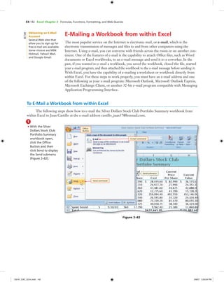 EX 142 Excel Chapter 2 Formulas, Functions, Formatting, and Web Queries
E-Mailing a Workbook from within Excel
The most popular service on the Internet is electronic mail, or e-mail, which is the
electronic transmission of messages and ﬁles to and from other computers using the
Internet. Using e-mail, you can converse with friends across the room or on another con-
tinent. One of the features of e-mail is the capability to attach Ofﬁce ﬁles, such as Word
documents or Excel workbooks, to an e-mail message and send it to a coworker. In the
past, if you wanted to e-mail a workbook, you saved the workbook, closed the ﬁle, started
your e-mail program, and then attached the workbook to the e-mail message before sending it.
With Excel, you have the capability of e-mailing a worksheet or workbook directly from
within Excel. For these steps to work properly, you must have an e-mail address and one
of the following as your e-mail program: Microsoft Outlook, Microsoft Outlook Express,
Microsoft Exchange Client, or another 32-bit e-mail program compatible with Messaging
Application Programming Interface.
To E-Mail a Workbook from within Excel
The following steps show how to e-mail the Silver Dollars Stock Club Portfolio Summary workbook from
within Excel to Juan Castillo at the e-mail address castillo_juan37@hotmail.com.
1
• With the Silver
Dollars Stock Club
Portfolio Summary
workbook open,
click the Ofﬁce
Button and then
click Send to display
the Send submenu
(Figure 2–82).
Send command
E-mail command
Ofﬁce
Button
Send submenu
Figure 2–82
Obtaining an E-Mail
Account
Several Web sites that
allow you to sign up for
free e-mail are available.
Some choices are MSN
Hotmail, Yahoo! Mail,
and Google Gmail.
BTW
C6161_EXC_02.4c.indd 142C6161_EXC_02.4c.indd 142 3/6/07 3:30:04 PM3/6/07 3:30:04 PM
 