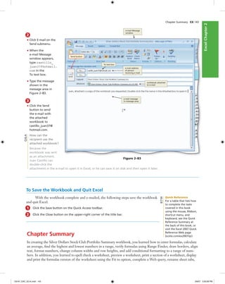 ExcelChapter2ExcelChapter2
2
• Click E-mail on the
Send submenu.
• When the
e-mail Message
window appears,
type castillo_
juan37@hotmail.
com in the
To text box.
• Type the message
shown in the
message area in
Figure 2–83.
3
• Click the Send
button to send
the e-mail with
the attached
workbook to
castillo_juan37@
hotmail.com.
How can the
recipient use the
attached workbook?
Because the
workbook was sent
as an attachment,
Juan Castillo can
double-click the
attachment in the e-mail to open it in Excel, or he can save it on disk and then open it later.
Chapter Summary EX 143
Send button
To text box
workbook attached
to e-mail
e-mail Message
window
e-mail message
in message area
e-mail address
of person
receiving e-mail
Figure 2–83
Q&A
To Save the Workbook and Quit Excel
With the workbook complete and e-mailed, the following steps save the workbook
and quit Excel.
1 Click the Save button on the Quick Access toolbar.
2 Click the Close button on the upper-right corner of the title bar.
Chapter Summary
In creating the Silver Dollars Stock Club Portfolio Summary workbook, you learned how to enter formulas, calculate
an average, ﬁnd the highest and lowest numbers in a range, verify formulas using Range Finder, draw borders, align
text, format numbers, change column widths and row heights, and add conditional formatting to a range of num-
bers. In addition, you learned to spell check a worksheet, preview a worksheet, print a section of a worksheet, display
and print the formulas version of the worksheet using the Fit to option, complete a Web query, rename sheet tabs,
Quick Reference
For a table that lists how
to complete the tasks
covered in this book
using the mouse, Ribbon,
shortcut menu, and
keyboard, see the Quick
Reference Summary at
the back of this book, or
visit the Excel 2007 Quick
Reference Web page
(scsite.com/ex2007/qr).
BTW
C6161_EXC_02.4c.indd 143C6161_EXC_02.4c.indd 143 3/6/07 3:30:08 PM3/6/07 3:30:08 PM
 
