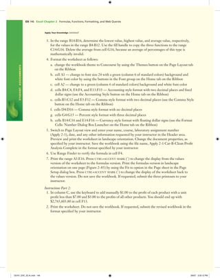 EX 146 Excel Chapter 2 Formulas, Functions, Formatting, and Web Queries
STUDENTASSIGNMENTS
Apply Your Knowledge continued
3. In the range B14:B16, determine the lowest value, highest value, and average value, respectively,
for the values in the range B4:B12. Use the ﬁll handle to copy the three functions to the range
C14:G16. Delete the average from cell G16, because an average of percentages of this type is
mathematically invalid.
4. Format the worksheet as follows:
a. change the workbook theme to Concourse by using the Themes button on the Page Layout tab
on the Ribbon
b. cell A1 — change to font size 24 with a green (column 6 of standard colors) background and
white font color by using the buttons in the Font group on the Home tab on the Ribbon
c. cell A2 — change to a green (column 6 of standard colors) background and white font color
d. cells B4:C4, E4:F4, and E13:F13 — Accounting style format with two decimal places and ﬁxed
dollar signs (use the Accounting Style button on the Home tab on the Ribbon)
e. cells B5:C12 and E5:F12 — Comma style format with two decimal places (use the Comma Style
button on the Home tab on the Ribbon)
f. cells D4:D16 — Comma style format with no decimal places
g. cells G4:G15 — Percent style format with three decimal places
h. cells B14:C16 and E14:F16 — Currency style format with ﬂoating dollar signs (use the Format
Cells: Number Dialog Box Launcher on the Home tab on the Ribbon)
5. Switch to Page Layout view and enter your name, course, laboratory assignment number
(Apply 2-1), date, and any other information requested by your instructor in the Header area.
Preview and print the worksheet in landscape orientation. Change the document properties, as
speciﬁed by your instructor. Save the workbook using the ﬁle name, Apply 2-1 Car-B-Clean Proﬁt
Analysis Complete in the format speciﬁed by your instructor.
6. Use Range Finder to verify the formula in cell F4.
7. Print the range A3:E16. Press CTRL+ACCENT MARK (`) to change the display from the values
version of the worksheet to the formulas version. Print the formulas version in landscape
orientation on one page (Figure 2–85) by using the Fit to option in the Page sheet in the Page
Setup dialog box. Press CTRL+ACCENT MARK (`) to change the display of the worksheet back to
the values version. Do not save the workbook. If requested, submit the three printouts to your
instructor.
Instructions Part 2:
1. In column C, use the keyboard to add manually $1.00 to the proﬁt of each product with a unit
proﬁt less than $7.00 and $3.00 to the proﬁts of all other products. You should end up with
$2,765,603.80 in cell F13.
2. Print the worksheet. Do not save the workbook. If requested, submit the revised workbook in the
format speciﬁed by your instructor.
C6161_EXC_02.4c.indd 146C6161_EXC_02.4c.indd 146 3/6/07 3:30:12 PM3/6/07 3:30:12 PM
 