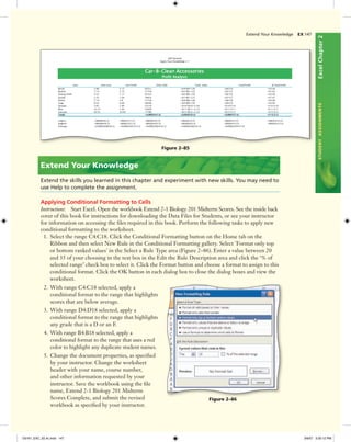 ExcelChapter2STUDENTASSIGNMENTS
Figure 2–85
2. With range C4:C18 selected, apply a
conditional format to the range that highlights
scores that are below average.
3. With range D4:D18 selected, apply a
conditional format to the range that highlights
any grade that is a D or an F.
4. With range B4:B18 selected, apply a
conditional format to the range that uses a red
color to highlight any duplicate student names.
5. Change the document properties, as speciﬁed
by your instructor. Change the worksheet
header with your name, course number,
and other information requested by your
instructor. Save the workbook using the ﬁle
name, Extend 2-1 Biology 201 Midterm
Scores Complete, and submit the revised
workbook as speciﬁed by your instructor.
Extend Your Knowledge
Extend the skills you learned in this chapter and experiment with new skills. You may need to
use Help to complete the assignment.
Applying Conditional Formatting to Cells
Instructions: Start Excel. Open the workbook Extend 2-1 Biology 201 Midterm Scores. See the inside back
cover of this book for instructions for downloading the Data Files for Students, or see your instructor
for information on accessing the ﬁles required in this book. Perform the following tasks to apply new
conditional formatting to the worksheet.
1. Select the range C4:C18. Click the Conditional Formatting button on the Home tab on the
Ribbon and then select New Rule in the Conditional Formatting gallery. Select 'Format only top
or bottom ranked values' in the Select a Rule Type area (Figure 2–86). Enter a value between 20
and 35 of your choosing in the text box in the Edit the Rule Description area and click the ‘% of
selected range’ check box to select it. Click the Format button and choose a format to assign to this
conditional format. Click the OK button in each dialog box to close the dialog boxes and view the
worksheet.
Figure 2–86
Extend Your Knowledge EX 147
C6161_EXC_02.4c.indd 147C6161_EXC_02.4c.indd 147 3/6/07 3:30:12 PM3/6/07 3:30:12 PM
 