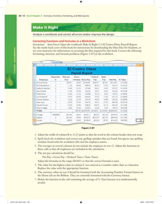 EX 148 Excel Chapter 2 Formulas, Functions, Formatting, and Web Queries
STUDENTASSIGNMENTS
Make It Right
Analyze a workbook and correct all errors and/or improve the design.
Correcting Functions and Formulas in a Worksheet
Instructions: Start Excel. Open the workbook Make It Right 2-1 El Centro Diner Payroll Report.
See the inside back cover of this book for instructions for downloading the Data Files for Students, or
see your instructor for information on accessing the ﬁles required for this book. Correct the following
formatting, function, and formula problems (Figure 2–87) in the worksheet.
Figure 2–87
1. Adjust the width of column B to 11.25 pixels so that the word in the column header does not wrap.
2. Spell check the worksheet and correct any spelling mistakes that are found, but ignore any spelling
mistakes found with the worksheet title and the employee names.
3. The averages in several columns do not include the employee in row 13. Adjust the functions in
these cells so that all employees are included in the calculation.
4. The net pay calculation should be:
Net Pay = Gross Pay – (Federal Taxes + State Taxes)
Adjust the formulas in the range H4:H13 so that the correct formula is used.
5. The value for the highest value in column C was entered as a number rather than as a function.
Replace the value with the appropriate function.
6. The currency values in row 4 should be formatted with the Accounting Number Format button on
the Home tab on the Ribbon. They are currently formatted with the Currency format.
7. Delete the function in the cell containing the average of % Taxes because it is mathematically
invalid.
C6161_EXC_02.4c.indd 148C6161_EXC_02.4c.indd 148 3/6/07 3:30:15 PM3/6/07 3:30:15 PM
 