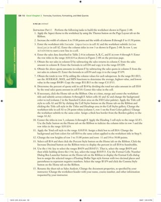 EX 150 Excel Chapter 2 Formulas, Functions, Formatting, and Web Queries
STUDENTASSIGNMENTS
In the Lab continued
Instructions Part 1: Perform the following tasks to build the worksheet shown in Figure 2–88.
1. Apply the Aspect theme to the worksheet by using the Themes button on the Page Layout tab on the
Ribbon.
2. Increase the width of column A to 19.00 points and the width of columns B through F to 13.50 points.
3. Enter the worksheet title Facade Importers in cell A1 and the worksheet subtitle Sales
Analysis in cell A2. Enter the column titles in row 3 as shown in Figure 2–88. In row 3, use
ALT+ENTER to start a new line in a cell.
4. Enter the sales data described in Table 2–8 in columns A, B, C, and E in rows 4 through 9. Enter
the row titles in the range A10:A14 as shown in Figure 2–88 on the previous page.
5. Obtain the net sales in column D by subtracting the sales returns in column C from the sales
amount in column B. Enter the formula in cell D4 and copy it to the range D5:D9.
6. Obtain the above quota amounts in column F by subtracting the sales quota in column E from the
net sales in column D. Enter the formula in cell F4 and copy it to the range F5:F9.
7. Obtain the totals in row 10 by adding the column values for each salesperson. In the range B11:B13,
use the AVERAGE, MAX, and MIN functions to determine the average, highest value, and lowest
value in the range B4:B9. Copy the range B11:B13 to the range C11:F13.
8. Determine the percent of quota sold in cell B14 by dividing the total net sales amount in cell D10
by the total sales quota amount in cell E10. Center this value in the cell.
9. If necessary, click the Home tab on the Ribbon. One at a time, merge and center the worksheet
title and subtitle across columns A through F. Select cells A1 and A2 and change the background
color to red (column 2 in the Standard Colors area on the Fill Color palette). Apply the Title cell
style to cells A1 and B1 by clicking the Cell Styles button on the Home tab on the Ribbon and
clicking the Title cell style in the Titles and Headings area in the Cell Styles gallery. Change the
worksheet title in cell A1 to 28-point white (column 1, row 1 on the Font Color gallery). Change
the worksheet subtitle to the same color. Assign a thick box border from the Borders gallery to the
range A1:A2.
10. Center the titles in row 3, columns A through F. Apply the Heading 3 cell style to the range A3:F3.
Use the Italic button on the Home tab on the Ribbon to italicize the column titles in row 3 and the
row titles in the range A10:A14.
11. Apply the Total cell style to the range A10:F10. Assign a thick box to cell B14. Change the
background and font colors for cell B14 to the same colors applied to the worksheet title in Step 9.
12. Change the row heights of row 3 to 33.00 points and rows 11 and 14 to 30.00 points.
13. Select cell B14 and then click the Percent Style button on the Home tab on the Ribbon. Click the
Increase Decimal button on the Ribbon twice to display the percent in cell B14 to hundredths.
14. Use the CTRL key to select the ranges B4:F4 and B10:F13. That is, select the range B4:F4 and
then while holding down the CTRL key, select the range B10:F13. Use the Format Cells: Number
Dialog Box Launcher button on the Home tab on the Ribbon to display the Format Cells dialog
box to assign the selected ranges a Floating Dollar Sign style format with two decimal places and
parentheses to represent negative numbers. Select the range B5:F9 and click the Comma Style
button on the Home tab on the Ribbon.
15. Rename the sheet tab as Sales Analysis. Change the document properties, as speciﬁed by your
instructor. Change the worksheet header with your name, course number, and other information
requested by your instructor.
C6161_EXC_02.4c.indd 150C6161_EXC_02.4c.indd 150 3/6/07 3:30:18 PM3/6/07 3:30:18 PM
 