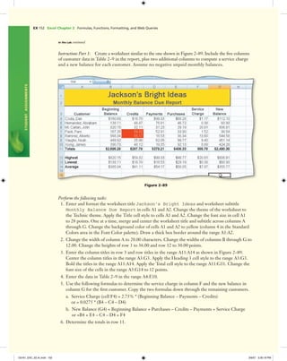 EX 152 Excel Chapter 2 Formulas, Functions, Formatting, and Web Queries
STUDENTASSIGNMENTS
In the Lab continued
Perform the following tasks:
1. Enter and format the worksheet title Jackson's Bright Ideas and worksheet subtitle
Monthly Balance Due Report in cells A1 and A2. Change the theme of the worksheet to
the Technic theme. Apply the Title cell style to cells A1 and A2. Change the font size in cell A1
to 28 points. One at a time, merge and center the worksheet title and subtitle across columns A
through G. Change the background color of cells A1 and A2 to yellow (column 4 in the Standard
Colors area in the Font Color palette). Draw a thick box border around the range A1:A2.
2. Change the width of column A to 20.00 characters. Change the widths of columns B through G to
12.00. Change the heights of row 3 to 36.00 and row 12 to 30.00 points.
3. Enter the column titles in row 3 and row titles in the range A11:A14 as shown in Figure 2–89.
Center the column titles in the range A3:G3. Apply the Heading 3 cell style to the range A3:G3.
Bold the titles in the range A11:A14. Apply the Total cell style to the range A11:G11. Change the
font size of the cells in the range A3:G14 to 12 points.
4. Enter the data in Table 2–9 in the range A4:E10.
5. Use the following formulas to determine the service charge in column F and the new balance in
column G for the ﬁrst customer. Copy the two formulas down through the remaining customers.
a. Service Charge (cell F4) = 2.75% * (Beginning Balance – Payments – Credits)
or = 0.0275 * (B4 – C4 – D4)
b. New Balance (G4) = Beginning Balance + Purchases – Credits – Payments + Service Charge
or =B4 + E4 – C4 – D4 + F4
6. Determine the totals in row 11.
Figure 2–89
Instructions Part 1: Create a worksheet similar to the one shown in Figure 2–89. Include the ﬁve columns
of customer data in Table 2–9 in the report, plus two additional columns to compute a service charge
and a new balance for each customer. Assume no negative unpaid monthly balances.
C6161_EXC_02.4c.indd 152C6161_EXC_02.4c.indd 152 3/6/07 3:30:19 PM3/6/07 3:30:19 PM
 