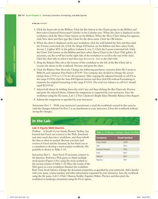 EX 154 Excel Chapter 2 Formulas, Functions, Formatting, and Web Queries
STUDENTASSIGNMENTS
In the Lab continued
3. Click the Insert tab on the Ribbon. Click the Bar button in the Charts group on the Ribbon and
then select Clustered Horizontal Cylinder in the Cylinder area. When the chart is displayed on the
worksheet, click the Move Chart button on the Ribbon. When the Move Chart dialog box appears,
click New sheet and then type Bar Chart for the sheet name. Click the OK button.
4. When the chart is displayed on the new worksheet, click the wall behind the bars and then click
the Format contextual tab. Click the Shape Fill button on the Ribbon and then select Gold,
Accent 2, Lighter 80% in the gallery (column 6, row 2). Click the Layout contextual tab. Click
the Chart Title button on the Ribbon and then select Above Chart in the Chart Title gallery. If
necessary, use the scroll bar on the right side of the worksheet to scroll to the top of the chart.
Click the chart title to select it and then type Balance Due as the chart title.
5. Drag the Balance Due tab at the bottom of the worksheet to the left of the Bar Chart tab to
reorder the sheets in the workbook. Preview and print the chart.
6. Click the Balance Due sheet tab. Change the following purchases: customer John Mc Cartan to
$406.58, and customer Pam Paoli to $74.99. The company also decided to change the service
charge from 2.75% to 3.25% for all customers. After copying the adjusted formula in cell F4 to
the range F5:F10, click the Auto Fill Options button and then click Fill without Formatting to
maintain the original formatting in the range F5:F10. The total new balance in cell G11 should
equal $2,919.01.
7. Select both sheets by holding down the SHIFT key and then clicking the Bar Chart tab. Preview
and print the selected sheets. Submit the assignment as requested by your instructor. Save the
worksheet using the ﬁle name, Lab 2-2 Part 2 Jackson’s Bright Ideas Monthly Balance Due Report.
8. Submit the assignment as speciﬁed by your instructor.
Instructions Part 3: With your instructor’s permission, e-mail the workbook created in this exercise
with the changes indicated in Part 2 as an attachment to your instructor. Close the workbook without
saving the changes.
In the Lab
Lab 3: Equity Web Queries
Problem: A friend of your family, Benson Yackley, has
learned that Excel can connect to the Web, download
real-time stock data into a worksheet, and then refresh
the data as often as needed. Because you have had
courses in Excel and the Internet, he has hired you as
a consultant to develop a stock analysis workbook. His
portfolio is shown in Table 2–10.
Instructions Part 1: Start Excel. If necessary, connect to
the Internet. Perform a Web query to obtain multiple
stock quotes (Figure 2–91), using the stock symbols in
the second column of Table 2–10. Place the results of the
Web query in a new worksheet. Rename the worksheet
Real-Time Stock Quotes. Change the document properties, as speciﬁed by your instructor. Add a header
with your name, course number, and other information requested by your instructor. Save the workbook
using the ﬁle name, Lab 2-3 Part 1 Benson Yackley Equities Online. Preview and then print the
worksheet in landscape orientation using the Fit to option.
Table 2–10 Benson Yackley’s Stock Portfolio
Company Stock Symbol
Exxon Mobil XOM
Dell DELL
Hewlett-Packard HPQ
Intel INTC
MetLife MET
PepsiCo PEP
C6161_EXC_02.4c.indd 154C6161_EXC_02.4c.indd 154 3/6/07 3:30:24 PM3/6/07 3:30:24 PM
 