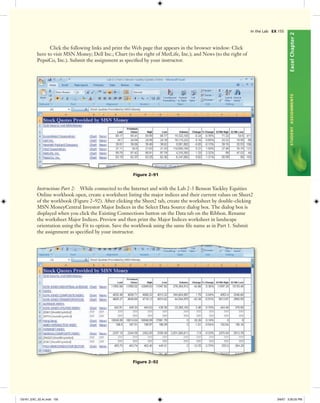 ExcelChapter2STUDENTASSIGNMENTS
In the Lab EX 155
Click the following links and print the Web page that appears in the browser window: Click
here to visit MSN Money; Dell Inc.; Chart (to the right of MetLife, Inc.); and News (to the right of
PepsiCo, Inc.). Submit the assignment as speciﬁed by your instructor.
Figure 2–91
Instructions Part 2: While connected to the Internet and with the Lab 2-3 Benson Yackley Equities
Online workbook open, create a worksheet listing the major indices and their current values on Sheet2
of the workbook (Figure 2–92). After clicking the Sheet2 tab, create the worksheet by double-clicking
MSN MoneyCentral Investor Major Indices in the Select Data Source dialog box. The dialog box is
displayed when you click the Existing Connections button on the Data tab on the Ribbon. Rename
the worksheet Major Indices. Preview and then print the Major Indices worksheet in landscape
orientation using the Fit to option. Save the workbook using the same ﬁle name as in Part 1. Submit
the assignment as speciﬁed by your instructor.
Figure 2–92
C6161_EXC_02.4c.indd 155C6161_EXC_02.4c.indd 155 3/6/07 3:30:25 PM3/6/07 3:30:25 PM
 