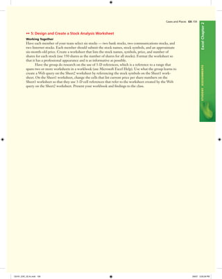 ExcelChapter2STUDENTASSIGNMENTS
•• 5: Design and Create a Stock Analysis Worksheet
Working Together
Have each member of your team select six stocks — two bank stocks, two communications stocks, and
two Internet stocks. Each member should submit the stock names, stock symbols, and an approximate
six-month-old price. Create a worksheet that lists the stock names, symbols, price, and number of
shares for each stock (use 350 shares as the number of shares for all stocks). Format the worksheet so
that it has a professional appearance and is as informative as possible.
Have the group do research on the use of 3-D references, which is a reference to a range that
spans two or more worksheets in a workbook (use Microsoft Excel Help). Use what the group learns to
create a Web query on the Sheet2 worksheet by referencing the stock symbols on the Sheet1 work-
sheet. On the Sheet1 worksheet, change the cells that list current price per share numbers on the
Sheet1 worksheet so that they use 3-D cell references that refer to the worksheet created by the Web
query on the Sheet2 worksheet. Present your workbook and ﬁndings to the class.
Cases and Places EX 159
C6161_EXC_02.4c.indd 159C6161_EXC_02.4c.indd 159 3/6/07 3:30:29 PM3/6/07 3:30:29 PM
 