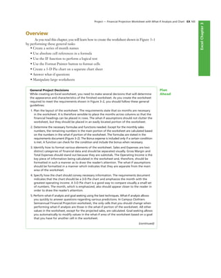 ExcelChapter2ExcelChapter3
Overview
As you read this chapter, you will learn how to create the worksheet shown in Figure 3–1
by performing these general tasks:
• Create a series of month names
• Use absolute cell references in a formula
• Use the IF function to perform a logical test
• Use the Format Painter button to format cells
• Create a 3-D Pie chart on a separate chart sheet
• Answer what-if questions
• Manipulate large worksheets
General Project Decisions
While creating an Excel worksheet, you need to make several decisions that will determine
the appearance and characteristics of the ﬁnished worksheet. As you create the worksheet
required to meet the requirements shown in Figure 3–2, you should follow these general
guidelines:
1. Plan the layout of the worksheet. The requirements state that six months are necessary
in the worksheet. It is therefore sensible to place the months across columns so that the
ﬁnancial headings can be placed in rows. The what-if assumptions should not clutter the
worksheet, but they should be placed in an easily located portion of the worksheet.
2. Determine the necessary formulas and functions needed. Except for the monthly sales
numbers, the remaining numbers in the main portion of the worksheet are calculated based
on the numbers in the what-if portion of the worksheet. The formulas are stated in the
requirements document (Figure 3–2). The Bonus expense is included only if a certain condition
is met. A function can check for the condition and include the bonus when necessary.
3. Identify how to format various elements of the worksheet. Sales and Expenses are two
distinct categories of ﬁnancial data and should be separated visually. Gross Margin and
Total Expenses should stand out because they are subtotals. The Operating Income is the
key piece of information being calculated in the worksheet and, therefore, should be
formatted in such a manner as to draw the reader’s attention. The what-if assumptions
should be formatted in a manner which indicates that they are separate from the main
area of the worksheet.
4. Specify how the chart should convey necessary information. The requirements document
indicates that the chart should be a 3-D Pie chart and emphasize the month with the
greatest operating income. A 3-D Pie chart is a good way to compare visually a small set
of numbers. The month, which is emphasized, also should appear closer to the reader in
order to draw the reader’s attention.
5. Perform what-if analysis and goal seeking using the best techniques. What-if analysis allows
you quickly to answer questions regarding various predictions. In Campus Clothiers
Semiannual Financial Projection worksheet, the only cells that you should change when
performing what-if analysis are those in the what-if portion of the worksheet. All other
values in the worksheet, except for the projected sales, are calculated. Goal seeking allows
you automatically to modify values in the what-if area of the worksheet based on a goal
that you have for another cell in the worksheet.
(continued)
Plan
Ahead
Project — Financial Projection Worksheet with What-If Analysis and Chart EX 165
 