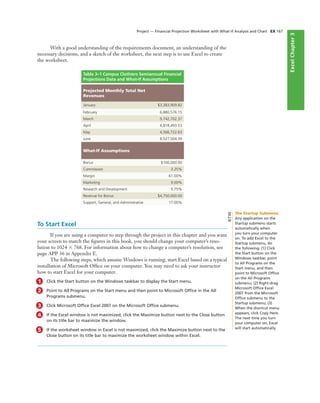 ExcelChapter2ExcelChapter3
With a good understanding of the requirements document, an understanding of the
necessary decisions, and a sketch of the worksheet, the next step is to use Excel to create
the worksheet.
Project — Financial Projection Worksheet with What-If Analysis and Chart EX 167
Table 3–1 Campus Clothiers Semiannual Financial
Projections Data and What-If Assumptions
Projected Monthly Total Net
Revenues
January $3,383,909.82
February 6,880,576.15
March 9,742,702.37
April 4,818,493.53
May 4,566,722.63
June 8,527,504.39
What-If Assumptions
Bonus $100,000.00
Commission 3.25%
Margin 61.00%
Marketing 9.00%
Research and Development 5.75%
Revenue for Bonus $4,750,000.00
Support, General, and Administrative 17.00%
To Start Excel
If you are using a computer to step through the project in this chapter and you want
your screen to match the ﬁgures in this book, you should change your computer’s reso-
lution to 1024 ϫ 768. For information about how to change a computer’s resolution, see
page APP 36 in Appendix E.
The following steps, which assume Windows is running, start Excel based on a typical
installation of Microsoft Ofﬁce on your computer. You may need to ask your instructor
how to start Excel for your computer.
1 Click the Start button on the Windows taskbar to display the Start menu.
2 Point to All Programs on the Start menu and then point to Microsoft Ofﬁce in the All
Programs submenu.
3 Click Microsoft Ofﬁce Excel 2007 on the Microsoft Ofﬁce submenu.
4 If the Excel window is not maximized, click the Maximize button next to the Close button
on its title bar to maximize the window.
5 If the worksheet window in Excel is not maximized, click the Maximize button next to the
Close button on its title bar to maximize the worksheet window within Excel.
The Startup Submenu
Any application on the
Startup submenu starts
automatically when
you turn your computer
on. To add Excel to the
Startup submenu, do
the following: (1) Click
the Start button on the
Windows taskbar, point
to All Programs on the
Start menu, and then
point to Microsoft Ofﬁce
on the All Programs
submenu; (2) Right-drag
Microsoft Ofﬁce Excel
2007 from the Microsoft
Ofﬁce submenu to the
Startup submenu; (3)
When the shortcut menu
appears, click Copy Here.
The next time you turn
your computer on, Excel
will start automatically.
BTW
 