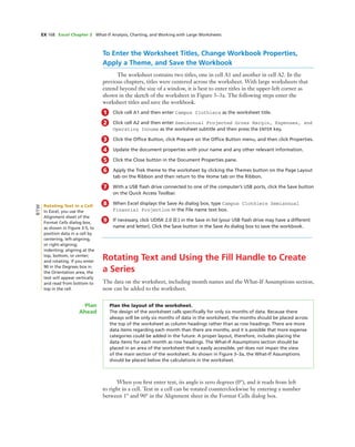 EX 168 Excel Chapter 3 What-If Analysis, Charting, and Working with Large Worksheets
To Enter the Worksheet Titles, Change Workbook Properties,
Apply a Theme, and Save the Workbook
The worksheet contains two titles, one in cell A1 and another in cell A2. In the
previous chapters, titles were centered across the worksheet. With large worksheets that
extend beyond the size of a window, it is best to enter titles in the upper-left corner as
shown in the sketch of the worksheet in Figure 3–3a. The following steps enter the
worksheet titles and save the workbook.
1 Click cell A1 and then enter Campus Clothiers as the worksheet title.
2 Click cell A2 and then enter Semiannual Projected Gross Margin, Expenses, and
Operating Income as the worksheet subtitle and then press the ENTER key.
3 Click the Ofﬁce Button, click Prepare on the Ofﬁce Button menu, and then click Properties.
4 Update the document properties with your name and any other relevant information.
5 Click the Close button in the Document Properties pane.
6 Apply the Trek theme to the worksheet by clicking the Themes button on the Page Layout
tab on the Ribbon and then return to the Home tab on the Ribbon.
7 With a USB ﬂash drive connected to one of the computer’s USB ports, click the Save button
on the Quick Access Toolbar.
8 When Excel displays the Save As dialog box, type Campus Clothiers Semiannual
Financial Projection in the File name text box.
9 If necessary, click UDISK 2.0 (E:) in the Save in list (your USB ﬂash drive may have a different
name and letter). Click the Save button in the Save As dialog box to save the workbook.
Rotating Text and Using the Fill Handle to Create
a Series
The data on the worksheet, including month names and the What-If Assumptions section,
now can be added to the worksheet.
Plan the layout of the worksheet.
The design of the worksheet calls speciﬁcally for only six months of data. Because there
always will be only six months of data in the worksheet, the months should be placed across
the top of the worksheet as column headings rather than as row headings. There are more
data items regarding each month than there are months, and it is possible that more expense
categories could be added in the future. A proper layout, therefore, includes placing the
data items for each month as row headings. The What-If Assumptions section should be
placed in an area of the worksheet that is easily accessible, yet does not impair the view
of the main section of the worksheet. As shown in Figure 3–3a, the What-If Assumptions
should be placed below the calculations in the worksheet.
Plan
Ahead
When you ﬁrst enter text, its angle is zero degrees (0°), and it reads from left
to right in a cell. Text in a cell can be rotated counterclockwise by entering a number
between 1° and 90° in the Alignment sheet in the Format Cells dialog box.
Rotating Text in a Cell
In Excel, you use the
Alignment sheet of the
Format Cells dialog box,
as shown in Figure 3-5, to
position data in a cell by
centering, left-aligning,
or right-aligning;
indenting; aligning at the
top, bottom, or center;
and rotating. If you enter
90 in the Degrees box in
the Orientation area, the
text will appear vertically
and read from bottom to
top in the cell.
BTW
 