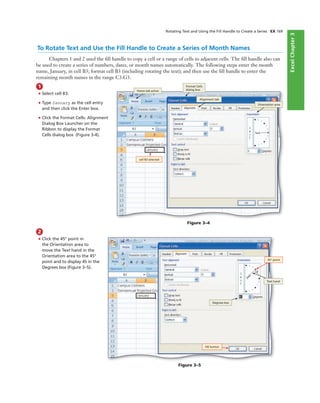 ExcelChapter2ExcelChapter3
To Rotate Text and Use the Fill Handle to Create a Series of Month Names
Chapters 1 and 2 used the ﬁll handle to copy a cell or a range of cells to adjacent cells. The ﬁll handle also can
be used to create a series of numbers, dates, or month names automatically. The following steps enter the month
name, January, in cell B3; format cell B3 (including rotating the text); and then use the ﬁll handle to enter the
remaining month names in the range C3:G3.
1
• Select cell B3.
• Type January as the cell entry
and then click the Enter box.
• Click the Format Cells: Alignment
Dialog Box Launcher on the
Ribbon to display the Format
Cells dialog box (Figure 3-4).
Rotating Text and Using the Fill Handle to Create a Series EX 169
cell B3 selected
Orientation area
Format Cells
dialog box
Figure 3–4
2
• Click the 45° point in
the Orientation area to
move the Text hand in the
Orientation area to the 45°
point and to display 45 in the
Degrees box (Figure 3–5).
45° point
Text hand
Figure 3–5
OK button
Degrees box
Alignment tab
Home tab active
 