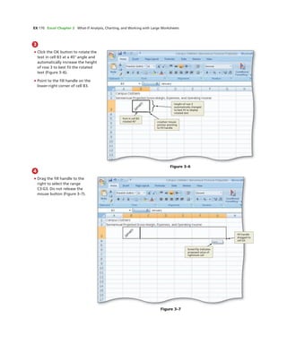 EX 170 Excel Chapter 3 What-If Analysis, Charting, and Working with Large Worksheets
3
• Click the OK button to rotate the
text in cell B3 at a 45° angle and
automatically increase the height
of row 3 to best ﬁt the rotated
text (Figure 3–6).
• Point to the ﬁll handle on the
lower-right corner of cell B3.
font in cell B3
rotated 45° crosshair mouse
pointer pointing
to ﬁll handle
height of row 3
automatically changed
to best ﬁt to display
rotated text
Figure 3–6
4
• Drag the ﬁll handle to the
right to select the range
C3:G3. Do not release the
mouse button (Figure 3–7).
ﬁll handle
dragged to
cell G3
ScreenTip indicates
proposed value of
rightmost cell
Figure 3–7
 
