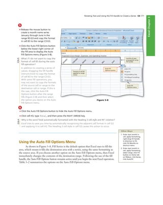 ExcelChapter2ExcelChapter3
6
• Click the Auto Fill Options button to hide the Auto Fill Options menu.
• Click cell H3, type Total, and then press the RIGHT ARROW key.
Why is the word Total automatically formatted with the Heading 3 cell style and 45° rotation?
Excel tries to save you time by automatically recognizing the adjacent cell format in cell G3
and applying it to cell H3. The Heading 3 cell style in cell G3 causes this action to occur.
5
• Release the mouse button to
create a month name series
January through June in the
range B3:G3 and copy the format
in cell B3 to the range C3:G3.
• Click the Auto Fill Options button
below the lower-right corner of
the ﬁll area to display the Auto
Fill Options menu (Figure 3–8).
What if I do not want to copy the
format of cell B3 during the auto
ﬁll operation?
In addition to creating a series of
values, dragging the ﬁll handle
instructs Excel to copy the format
of cell B3 to the range C3:G3.
With some ﬁll operations, you
may not want to copy the formats
of the source cell or range to the
destination cell or range. If this is
the case, click the Auto Fill
Options button after the range
ﬁlls (Figure 3–8) and then select