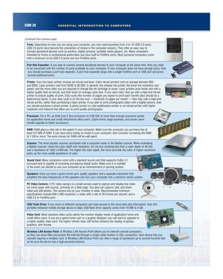 COM 28 ESSENTIAL INTRODUCTION TO COMPUTERS
(continued from previous page)
Ports: Depending on how you are using your computer, you may need anywhere from 4 to 10 USB 2.0 ports.
USB 2.0 ports have become the connection of choice in the computer industry. They offer an easy way to
connect peripheral devices such as printers, digital cameras, portable media players, etc. Many computers
intended for home or professional audio/video use have built-in FireWire ports. Most personal computers come
with a minimum of six USB 2.0 ports and two FireWire ports.
Port Hub Expander: If you plan to connect several peripheral devices to your computer at the same time, then you need
to be concerned with the number of ports available on your computer. If your computer does not have enough ports, then
you should purchase a port hub expander. A port hub expander plugs into a single FireWire port or USB port and gives
several additional ports.
Printer: Your two basic printer choices are ink-jet and laser. Color ink-jet printers cost on average between $50
and $300. Laser printers cost from $200 to $2,000. In general, the cheaper the printer, the lower the resolution and
speed, and the more often you are required to change the ink cartridge or toner. Laser printers print faster and with a
higher quality than an ink-jet, and their toner on average costs less. If you want color, then go with a high-end ink-jet
printer to ensure quality of print. Duty cycle (the number of pages you expect to print each month) also should be a
determining factor. If your duty cycle is on the low end — hundreds of pages per month — then stay with a high-end
ink-jet printer, rather than purchasing a laser printer. If you plan to print photographs taken with a digital camera, then
you should purchase a photo printer. A photo printer is a dye-sublimation printer or an ink-jet printer with higher
resolution and features that allow you to print quality photographs.
Processor: For a PC, an Intel Core 2 Duo processor at 2.66 GHz is more than enough processor power
for application home and small office/home office users. Game home, large business, and power users
should upgrade to faster processors.
RAM: RAM plays a vital role in the speed of your computer. Make sure the computer you purchase has at
least 512 MB of RAM. If you have extra money to invest in your computer, then consider increasing the RAM
to 1 GB or more. The extra money for RAM will be well spent.
Scanner: The most popular scanner purchased with a computer today is the flatbed scanner. When evaluating
a flatbed scanner, check the color depth and resolution. Do not buy anything less than a color depth of 48 bits
and a resolution of 1200 x 2400 dpi. The higher the color depth, the more accurate the color. A higher resolution
picks up the more subtle gradations of color.
Sound Card: Many computers come with a standard sound card that supports Dolby 5.1
surround and is capable of recording and playing digital audio. Make sure it is suitable
in the event you decide to use your computer as an entertainment or gaming system.
Speakers: Once you have a good sound card, quality speakers and a separate subwoofer that
amplifies the bass frequencies of the speakers can turn your computer into a premium stereo system.
PC Video Camera: A PC video camera is a small camera used to capture and display live video
(in some cases with sound), primarily on a Web page. You also can capture, edit, and share
video and still photos. The camera sits on your monitor or desk. Recommended minimum
specifications include 640 x 480 resolution, a video with a rate of 30 frames per second, and a
USB 2.0 or FireWire port.
USB Flash Drive: If you work on different computers and need access to the same data and information, then this
portable miniature mobile storage device is ideal. USB flash drive capacity varies from 16 MB to 4 GB.
Video Card: Most standard video cards satisfy the monitor display needs of application home and
small office users. If you are a game home user or a graphic designer, you will want to upgrade to
a higher quality video card. The higher refresh rates will further enhance the display of games,
graphics, and movies.
Wireless LAN Access Point: A Wireless LAN Access Point allows you to network several computers,
so they can share files and access the Internet through a single cable modem or DSL connection. Each device that you
connect requires a wireless card. A Wireless LAN Access Point can offer a range of operations up to several hundred feet,
so be sure the device has a high-powered antenna.
 