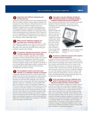 COM 33HOW TO PURCHASE A NOTEBOOK COMPUTER
Experiment with different keyboards and
pointing devices.
Notebook computer keyboards are far less standardized than
those for desktop computers. Some notebook computers, for
example, have wide wrist rests, while others have none, and
keyboard layouts on notebook computers often vary.
Notebook computers also use a range of pointing devices,
including pointing sticks, touchpads, and trackballs. Before
you purchase a notebook computer, try various types of key-
board and pointing devices to determine which is easiest for
you to use. Regardless of the pointing device you select, you
also may want to purchase a regular mouse to use when you
are working at a desk or other large surface.
Make sure the notebook computer you
purchase has a CD and/or DVD drive.
Most notebook computers come with a CD and/or a DVD
drive. Although DVD drives are slightly more expensive,
they allow you to play CDs and DVD movies using your
notebook computer and a headset.
If necessary, upgrade the processor, memory,
and disk storage at the time of purchase.
As with a desktop computer, upgrading your notebook
computer’s memory and disk storage usually is less expen-
sive at the time of initial purchase. Some disk storage is
custom designed for notebook computer manufacturers,
meaning an upgrade might not be available in the future. If
you are purchasing a lightweight notebook computer, then
it should include at least an Intel Core Duo processor,
512 MB RAM, and 80 GB of storage.
The availability of built-in ports and a port
extender on a notebook computer is important.
A notebook computer does not have a lot of room to add
adapter cards. If you know the purpose for which you plan
to use your notebook computer, then you can determine
the ports you will need. Most notebooks come with com-
mon ports, such as a mouse port, IrDA port, serial port, par-
allel port, video port, a FireWire port, and multiple USB
ports. If you plan to connect your notebook computer to a
TV, however, then you will need a PCtoTV port. If you want
to connect to networks at school or in various offices via a
network cable, make sure the notebook computer you pur-
chase has a network port. If your notebook computer does
not come with a network port, then you will have to pur-
chase an external network card that slides into an expansion
slot in your notebook computer, as well as a network cable.
While newer portable media players connect to a USB port,
older ones require a FireWire port.
If you plan to use your notebook computer for
note-taking at school or in meetings, consider a
notebook computer that converts to aTablet PC.
Some computer manufacturers have developed convertible
notebook computers that allow the screen to rotate
180 degrees on a central hinge and then fold down to
cover the keyboard
and become a
Tablet PC (Figure 48).
You then can use a
stylus to enter text or
drawings into the
computer by writing
on the screen. Some
notebook computers
have wide screens
for better viewing
and editing, and
some even have a
screen on top of the
unit in addition to
the regular screen.
Purchase a notebook computer with a built-in
wireless network connection.
A wireless network connection (Bluetooth, Wi-Fi a/b/g,
WiMAX, etc.) can be useful when you travel or as part of a
home network. Increasingly more airports, hotels, and cafes
have wireless networks that allow you to connect to the
Internet. Many users today are setting up wireless home
networks. With a wireless home network, the desktop com-
puter functions as the server, and your notebook computer
can access the desktop computer from any location in the
house to share files and hardware, such as a printer, and
browse the Web. Most home wireless networks allow con-
nections from distances of 150 to 800 feet.
If you are going to use your notebook com-
puter for long periods without access to an
electrical outlet, purchase a second battery.
The trend among notebook computer users today is power
and size over battery life, and notebook computer manu-
facturers have picked up on this. Many notebook computer
users today are willing to give up longer battery life for a
larger screen, faster processor, and more storage. In addi-
tion, some manufacturers typically sell the notebook with
the lowest capacity battery. For this reason, you need to be
careful in choosing a notebook computer if you plan to use
it without access to electrical outlets for long periods, such
as an airplane flight. You also might want to purchase a
second battery as a backup. If you anticipate running your
notebook computer on batteries frequently, choose a com-
puter that uses lithium-ion batteries, which last longer than
nickel cadmium or nickel hydride batteries.
FIGURE 48 The HP Compaq tc4200
Tablet PC converts to a notebook
computer.
 