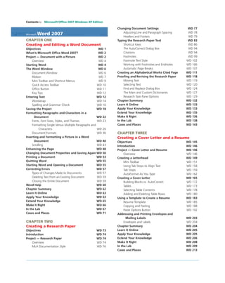 Contents iv Microsoft Ofﬁce 2007 Windows XP Edition
Microsoft Word 2007
CHAPTER ONE
Creating and Editing a Word Document
Objectives WD 1
What Is Microsoft Ofﬁce Word 2007? WD 2
Project — Document with a Picture WD 2
Overview WD 4
Starting Word WD 4
The Word Window WD 6
Document Window WD 6
Ribbon WD 7
Mini Toolbar and Shortcut Menus WD 9
Quick Access Toolbar WD 10
Ofﬁce Button WD 11
Key Tips WD 12
Entering Text WD 12
Wordwrap WD 14
Spelling and Grammar Check WD 16
Saving the Project WD 18
Formatting Paragraphs and Characters in a
Document WD 22
Fonts, Font Sizes, Styles, and Themes WD 23
Formatting Single Versus Multiple Paragraphs and
Characters WD 26
Document Formats WD 36
Inserting and Formatting a Picture in a Word
Document WD 40
Scrolling WD 43
Enhancing the Page WD 48
Changing Document Properties and Saving Again WD 50
Printing a Document WD 53
Quitting Word WD 55
Starting Word and Opening a Document WD 55
Correcting Errors WD 57
Types of Changes Made to Documents WD 57
Deleting Text from an Existing Document WD 59
Closing the Entire Document WD 59
Word Help WD 60
Chapter Summary WD 62
Learn It Online WD 63
Apply Your Knowledge WD 63
Extend Your Knowledge WD 65
Make It Right WD 66
In the Lab WD 67
Cases and Places WD 71
CHAPTER TWO
Creating a Research Paper
Objectives WD 73
Introduction WD 74
Project — Research Paper WD 74
Overview WD 74
MLA Documentation Style WD 76
Changing Document Settings WD 77
Adjusting Line and Paragraph Spacing WD 78
Headers and Footers WD 79
Typing the Research Paper Text WD 83
Shortcut Keys WD 86
The AutoCorrect Dialog Box WD 94
Citations WD 94
Footnotes WD 99
Footnote Text Style WD 102
Working with Footnotes and Endnotes WD 106
Automatic Page Breaks WD 107
Creating an Alphabetical Works Cited Page WD 111
Prooﬁng and Revising the Research Paper WD 118
Moving Text WD 119
Selecting Text WD 120
Find and Replace Dialog Box WD 124
The Main and Custom Dictionaries WD 127
Research Task Pane Options WD 129
Chapter Summary WD 132
Learn It Online WD 133
Apply Your Knowledge WD 133
Extend Your Knowledge WD 135
Make It Right WD 136
In the Lab WD 138
Cases and Places WD 143
CHAPTER THREE
Creating a Cover Letter and a Resume
Objectives WD 145
Introduction WD 146
Project — Cover Letter and Resume WD 146
Overview WD 146
Creating a Letterhead WD 149
Mini Toolbar WD 151
Using Tab Stops to Align Text WD 158
Tab Stops WD 159
AutoFormat As You Type WD 162
Creating a Cover Letter WD 165
Building Blocks vs. AutoCorrect WD 172
Tables WD 173
Selecting Table Contents WD 178
Adding and Deleting Table Rows WD 180
Using a Template to Create a Resume WD 183
Resume Template WD 185
Copying and Pasting WD 188
Paste Options Button WD 192
Addressing and Printing Envelopes and
Mailing Labels WD 203
Envelopes and Labels WD 204
Chapter Summary WD 204
Learn It Online WD 205
Apply Your Knowledge WD 205
Extend Your Knowledge WD 206
Make It Right WD 208
In the Lab WD 209
Cases and Places WD 213
 