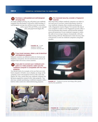 COM 34 ESSENTIAL INTRODUCTION TO COMPUTERS
Purchase a well-padded and well-designed
carrying case.
An amply padded carrying case will protect your notebook
computer from the bumps it will receive while traveling. A
well-designed carrying case will have room for accessories
such as spare CDs and DVDs, a user manual,
pens, and paperwork (Figure 49).
If you travel overseas, obtain a set of electrical
and telephone adapters.
Different countries use different outlets for electrical and
telephone connections. Several manufacturers sell sets of
adapters that will work in most countries.
If you plan to connect your notebook com-
puter to a video projector, make sure the
notebook computer is compatible with the video
projector.
You should check, for example, to be sure that your note-
book computer will allow you to display an image on the
computer screen and projection device at the same time
(Figure 50). Also, ensure that your notebook computer has
the ports required to connect to the video projector. You
also may consider purchasing a notebook computer with a
built-in video camera for videoconferencing purposes.
For improved security, consider a fingerprint
scanner.
More than half a million notebook computers are stolen or
lost each year. If you have critical information stored on
your notebook computer, then consider purchasing one
with a fingerprint scanner (Figure 51) to protect the data if
your computer is stolen or lost. Fingerprint security offers a
level of protection that extends well beyond the standard
password protection. If your notebook computer is stolen,
the odds of recovering it improve dramatically with anti-
theft tracking software. Manufacturers claim recovery rates
of 90 percent or more for notebook computers using their
product.
FIGURE 51 Fingerprint scanner technology offers greater
security than passwords.
FIGURE 50 A notebook computer connected to
a video projector projects the image displayed on
the screen.
FIGURE 49 A well-
designed notebook
computer carrying case.
 