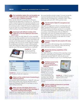 COM 36 ESSENTIAL INTRODUCTION TO COMPUTERS
Port availability, battery life, and durability are
even more important with a Tablet PC than
they are with a notebook computer.
Make sure the Tablet PC you purchase has the ports
required for the applications you plan to run. As with any
mobile computer, battery life is important especially if you
plan to use your Tablet PC for long periods without access
to an electrical outlet. A Tablet PC must be durable because
if you use it the way it was designed to be used, then you
will be handling it much like you handle a pad of paper.
Experiment with different models of the
Tablet PC to find the digital pen that works
best for you.
The key to making use of the Tablet PC is to be comfortable
with its handwriting capabilities and on-screen keyboard. Not
only is the digital pen used to write on the screen (Figure 55),
you also use it to make gestures to complete tasks, in a man-
ner similar to the way you use a mouse. Figure 56 compares
the standard point-and-click of a mouse with the gestures
made with a digital pen. Other gestures with the digital pen
replicate some of the commonly used keys on a keyboard.
Check out the comfort level of handwriting in
different positions.
You should be able to handwrite on a Tablet PC with your
hand resting on the screen. You also should be able to
handwrite holding the Tablet PC in one hand, as well as
with it sitting in your lap.
Make sure the LCD display device has a
resolution high enough to take advantage of
Microsoft’s ClearType technologies.
Tablet PCs use a digitizer under a standard 10.4-inch
motion-sensitive LCD display to make the digital ink on
the screen look like real ink on paper. To ensure you get the
maximum benefits from the new ClearType technology,
make sure the LCD display has a resolution of 800 3 600 in
landscape mode and a 600 3 800 in portrait mode.
Test the built-in Tablet PC microphone and
speakers.
Although most application software, including Microsoft
Office, recognizes human speech, it is important that the
Tablet PC’s built-in microphone operates at an acceptable
level. If the microphone is not to your liking, you may want
to purchase a close-talk headset with your Tablet PC.
Increasingly more users are sending information as audio
files, rather than relying solely on text. For this reason, you
also should check the speakers on the Tablet PC to make
sure they meet your standards.
Consider a Tablet PC with a built-in PC video
camera.
A PC video camera adds streaming video and still photog-
raphy capabilities to your Tablet PC, while still allowing
you to take notes in lectures or meetings.
Review the docking capabilities of the
Tablet PC.
The Tablet Technology in Windows Vista operating system
supports a grab-and-go form of docking, so you can pick
up and take a docked Tablet PC with you, just as you
would pick up a notepad on your way to a meeting (Figure
57).
Wireless access to the
Internet and your
e-mail is essential with a
Tablet PC.
Make sure the Tablet PC
has wireless networking
(Bluetooth, Wi-Fi a/b/g,
WiMAX, etc.), so you can
access the Internet and
your e-mail anytime and
anywhere. Your Tablet PC
also should include stan-
dard network connections, such as dial-up and Ethernet con-
nections.
Review available accessories to purchase
with your Tablet PC.
Tablet PC accessories include docking stations, mouse
units, keyboards, security cables, additional memory and
storage, protective handgrips, screen protectors, and vari-
ous types of digital pens.
Mouse Unit Digital Pen
Point Point
Click Tap
Double-click Double-tap
Right-click Tap and hold
Click and drag Drag
FIGURE 56 Standard point-and-click of a mouse compared
with the gestures made with a digital pen.
FIGURE 55 A Tablet
PC lets you handwrite
notes and draw on the
screen using a digital pen.
FIGURE 57 A Tablet PC docked to
create a desktop computer with the
Tablet PC as the monitor.
 