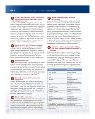 COM 38 ESSENTIAL INTRODUCTION TO COMPUTERS
Practice with the touch screen, handwriting
recognition, and built-in keyboard before
deciding on a model.
To enter data into a PDA, smart phone, and some ultra
personal computers and handheld game consoles, you use
a pen-like stylus to handwrite on the screen or a keyboard.
The keyboard either slides out or is mounted on the front
of the device. With handwriting recognition, the device
translates the handwriting into a computerized font.You
also can use the stylus as a pointing device to select items
on the screen and enter data by tapping on an on-screen
keyboard. By practicing data entry before buying a device,
you can learn if one device may be easier for you to use
than another.You also can buy third-party software to
improve a device’s handwriting recognition.
Decide whether you want a color display.
PDAs, ultra personal computers, some handheld
navigation devices, and some handheld game consoles
usually come with a color display that supports as many as
65,536 colors. Smart phones also have the option for color dis-
plays. Having a color display does result in greater on-screen
detail, but it also requires more memory and uses more
power. Resolution also influences the quality of the display.
Compare battery life.
Any mobile device is good only if it has the power
required to run. For example, smart phones with mono-
chrome screens typically have a much longer battery life
than Pocket PC devices with color screens. The use of wire-
less networking will shorten battery time considerably. To
help alleviate this problem, most devices have incorporated
rechargeable batteries that can be recharged by placing the
device in a cradle or connecting it to a charger.
Seriously consider the importance of
ergonomics.
Will you put the device in your pocket, a carrying case, or
wear it on your belt? How does it feel in your hand? Will
you use it indoors or outdoors? Many screens are unread-
able outdoors. Do you need extra ruggedness, such as would
be required in construction, in a plant, or in a warehouse? A
smart phone with a PDA form factor may be larger than a
typical PDA. A smart phone with a phone form factor may
be smaller, but have fewer capabilities.
Check out the accessories.
Determine which accessories you want for your per-
sonal mobile device. Accessories include carrying cases,
portable mini- and full-sized keyboards, removable storage,
modems, synchronization cradles and cables, car chargers,
wireless communications, global positioning system mod-
ules, digital camera modules, expansion cards, dashboard
mounts, replacement styli, headsets, microphones, and more.
Decide whether you want additional
functionality.
In general, off-the-shelf Microsoft operating system-based
devices have broader functionality than devices with other
operating systems. For example, voice-recording capability,
e-book players, and media players are standard on most
Windows Mobile devices. If you are leaning towards a Palm
OS device and want these additional functions, you may
need to purchase additional software or expansion modules
to add them later. Determine whether your employer permits
devices with cameras on the premises, and if not, do not con-
sider devices with cameras. Some handheld game consoles
include the capability to access the Web. High-end handheld
navigation devices may include destination information, such
as information about restaurants and points of interest, an
e-book reader, a media player, and currency converter.
Determine whether synchronization of data
with other devices or personal computers is
important.
Most devices include a cradle that connects to the USB or
serial port on your computer so you can synchronize data
on your device with your desktop or notebook computer.
Increasingly more devices are Bluetooth and/or wireless
networking enabled, which gives them the capability of
synchronizing wirelessly. Many devices today also have an
infrared port that allows you to synchronize data with any
device that has a similar infrared port, including desktop
and notebook computers or other personal mobile devices.
FIGURE 58 Web site reviews and information about personal
mobile devices.
Web Site Web Address
CNET Shopper shopper.cnet.com
iPod ipod.com
Palm palm.com
Microsoft windowsmobile.com
pocketpc.com
microsoft.com/smartphone
Oqo oqo.com
MobileTechReview pdabuyersguide.com
Nintendo nintendo.com/channel/ds
Research in Motion rim.com
Garmin garmin.com
Symbian symbian.com
Wireless Developer Network wirelessdevnet.com
Sharp www.myzaurus.com
For an updated list of reviews and information about personal mobile
devices and their Web addresses, visit scsite.com/ic7/pda.
 