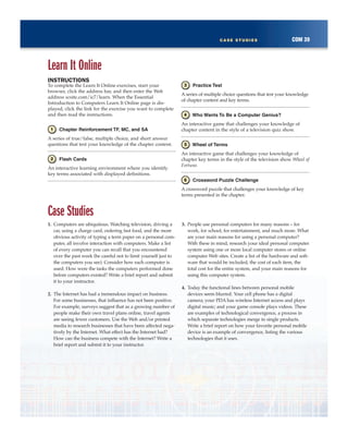 COM 39CASE STUDIES
Learn It Online
INSTRUCTIONS
To complete the Learn It Online exercises, start your
browser, click the address bar, and then enter the Web
address scsite.com/ic7/learn. When the Essential
Introduction to Computers Learn It Online page is dis-
played, click the link for the exercise you want to complete
and then read the instructions.
Chapter Reinforcement TF, MC, and SA
A series of true/false, multiple choice, and short answer
questions that test your knowledge of the chapter content.
Flash Cards
An interactive learning environment where you identify
key terms associated with displayed definitions.
Practice Test
A series of multiple choice questions that test your knowledge
of chapter content and key terms.
Who Wants To Be a Computer Genius?
An interactive game that challenges your knowledge of
chapter content in the style of a television quiz show.
Wheel of Terms
An interactive game that challenges your knowledge of
chapter key terms in the style of the television show Wheel of
Fortune.
Crossword Puzzle Challenge
A crossword puzzle that challenges your knowledge of key
terms presented in the chapter.
Case Studies
1. Computers are ubiquitous. Watching television, driving a
car, using a charge card, ordering fast food, and the more
obvious activity of typing a term paper on a personal com-
puter, all involve interaction with computers. Make a list
of every computer you can recall that you encountered
over the past week (be careful not to limit yourself just to
the computers you see). Consider how each computer is
used. How were the tasks the computers performed done
before computers existed? Write a brief report and submit
it to your instructor.
2. The Internet has had a tremendous impact on business.
For some businesses, that influence has not been positive.
For example, surveys suggest that as a growing number of
people make their own travel plans online, travel agents
are seeing fewer customers. Use the Web and/or printed
media to research businesses that have been affected nega-
tively by the Internet. What effect has the Internet had?
How can the business compete with the Internet? Write a
brief report and submit it to your instructor.
3. People use personal computers for many reasons – for
work, for school, for entertainment, and much more. What
are your main reasons for using a personal computer?
With these in mind, research your ideal personal computer
system using one or more local computer stores or online
computer Web sites. Create a list of the hardware and soft-
ware that would be included, the cost of each item, the
total cost for the entire system, and your main reasons for
using this computer system.
4. Today the functional lines between personal mobile
devices seem blurred. Your cell phone has a digital
camera; your PDA has wireless Internet access and plays
digital music; and your game console plays videos. These
are examples of technological convergence, a process in
which separate technologies merge in single products.
Write a brief report on how your favorite personal mobile
device is an example of convergence, listing the various
technologies that it uses.
 