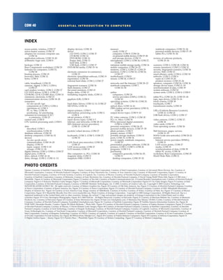 COM 40 ESSENTIAL INTRODUCTION TO COMPUTERS
INDEX
PHOTO CREDITS
Opener: Courtesy of SanDisk Corporation, © Medioimages / Alamy, Courtesy of Intel Corporation, Courtesy of Intel Corporation, Courtesy of Advanced Micro Devices, Inc, Courtesy of
Microsoft Corporation, Courtesy of Hewlett-Packard Company, Courtesy of Sony Electronics Inc, Courtesy of Acer America Corp, Courtesy of Microsoft Corporation; Figure 1 Courtesy of
Hewlett-Packard Company, Courtesy of D-Link Systems, Courtesy of Logitech, Inc, Courtesy of Maxtor, Courtesy of Hewlett-Packard Company, Courtesy of Sandisk Corporation,
Courtesy of SanDisk Corporation, Courtesy of Motorola, Courtesy of Sony Electronics Inc, Courtesy of Hewlett-Packard Company, © David Young-Wolff/Photo Edit; Figure 2 © Bill Aron /
PhotoEdit ; Figure 4 Courtesy of Microsoft Corporation; Figure 5 Courtesy of Veo Intl, Courtesy of Socket Communications Inc, © Gustaf Brundin/istockphoto.com, Courtesy of Hewlett-Packard
Company; Figure 6 © Kaluzny-Thatcher/Getty Images; Figure 7 Courtesy of Microsoft Corporation, Courtesy of Microsoft Corporation; Figure 8 © Yo/Getty Images; Figure 9 Courtesy of Intel
Corporation, Courtesy of Hewlett-Packard Company, Courtesy of SMART Modular Technologies, Inc. © 2002, Courtesy of Creative Labs, Inc. Copyright © 2003 Creative Technology Ltd.
(SOUND BLASTER AUDIGY 2S). All rights reserved, Courtesy of Matrox Graphics Inc; Figure 10 Courtesy of Oki Data Amercas, Inc; Figure 11 Courtesy of Hewlett-Packard Company, Courtesy
of Xerox Corporation, Courtesy of Epson America, Inc; Figure 12 Courtesy of Xerox Corporation; Figure 13 Courtesy of Hewlett-Packard Company, Courtesy of NEC-Mitsubishi Electronics
Display of America Inc; Figure 14 Courtesy of Acer America Corp, Image courtesy of TabletKiosk, Courtesy of Archos, Courtesy of Nokia, Courtesy of Palm, Inc; Figure 17 Courtesy of Maxtor
Corporation; Figure 18 © Masterfile (Royalty Free Div.) www.masterfile.com, Photo Courtesy of Iomega Corporation. Copyright (c) 2005 Iomega Corporation. All Rights Reserved. Zip is a
registered trademark in the United States and/or other countries. Iomega, the sylized "i" logo and product images are property of Iomega Corporation in the United States and/or other
countries; Figure 19 © Gary Herrington Photography; Figure 20 © 2005 Dell Inc. All Rights Reserved, Courtesy of DeLorme; Figure 21 Courtesy of Merriam-Webster Inc, Courtesy of Memorex
Products, Inc, Courtesy of DeLorme; Figure 22 Courtesy of Sony Electronics Inc; Figure 23 Sam Lee/istockphoto.com, © Marianna Day Massey/ZUMA/Corbis, Courtesy of Hewlett-Packard
Company, Courtesy of Hewlett-Packard Company, Scrambled/istockphoto.com; Figure 24 Courtesy of SanDisk Corporation; Figure 25 Toshiba America Information Systems, Inc; Figure 26
ITAR-TASS/Alexander Bundin /Landov; Figure 28 ©Mark Richards / Photo Edit ; Figure 33 Courtesy of Hewlett-Packard Company, Courtesy of Fujitsu Siemens Computers; Figure 37 Courtesy
of Hewlett-Packard Company, Courtesy of Wacom, © Darrin Klimek/Getty Images; Figure 40 Courtesy of Hewlett-Packard Company, Courtesy of SanDisk Corporation, Courtesy of Hewlett-
Packard Company, Courtesy of Avid Technology, Courtesy of Seagate Technology, Courtesy of Hewlett-Packard Company, Courtesy of Logitech, Courtesy of Microsoft Corporation, Courtesy of
Zoom Technologies Inc, Courtesy of ViewSonic Corporation, Courtesy of Microsoft Corporation, Courtesy of Hewlett-Packard Company, Courtesy of Hewlett-Packard Company, Courtesy of
Intel Corporation, Courtesy of Kingston Technology, Courtesy of UMAX, Courtesy of Logitech, Courtesy of Logitech, Courtesy of SanDisk Corporation, Courtesy of 3Com Corporation, Courtesy
of D-Link Corporation/D-Link Systems, Inc; Figure 48 PRNewsFoto/Mindjet LLC; Figure 49 Courtesy of Fujitsu-Siemens Computers; Figure 50 Courtesy of InFocus Corporation; Figure 51
© Digital Archive Japan / Alamy; Figure 52 © Patrick Olear / PhotoEdit; Figure 55 Courtesy of Motion Computing; Figure 57 Courtesy of Motion Computing.
access points, wireless, COM 27
active-matrix screens, COM 32
adapters for overseas computer use,
COM 34
application software, COM 19–20
arithmetic/logic unit, COM 8
backups, COM 12
Base Components worksheet, COM 29
batteries for computers, COM 33,
COM 38
booting process, COM 18
browsers, Web, COM 21
bytes, COM 8
cable, broadband, COM 29
cameras, digital, COM 2, COM 6,
COM 27
card readers/writers, COM 2, COM 27
CD/DVD drives, COM 2, COM 27
CD-ROM, CD-R, CD-RW discs, COM 14
commerce, electronic, COM 23
communication devices, COM 18–20
computers
See also specific type
components of, COM 2, COM 4
operations of, COM 3
PC vs. Mac, COM 30
purchasing. See purchasing
consumer-to-consumer (C2C)
e-commerce, COM 23
control unit, COM 8
CPU (central processing unit), COM 8
data
described, COM 3
synchronization, COM 39
database software, COM 20
desktop computers, COM 24–32
devices
See also specific device
communication, COM 18–20
display, COM 10
input, output, COM 5–10
storage, COM 11–18
digital cameras, COM 2, COM 6, COM 27
digital pens, COM 36
discs, optical, COM 14–16
disks, storage, COM 2, COM 11–13
display devices, COM 10
drives
CD/DVD, COM 2, COM 27
CD-ROM, COM 14
DVD-ROM, COM 16
floppy disk, COM 13
hard disk, COM 2
USB flash, COM 2, COM 17
DVD-ROM media, COM 15–16
electronic commerce (e-commerce),
COM 23
electronic spreadsheet software, COM 19
ergonomics, COM 38
external hard disks, COM 2, COM 27
fingerprint scanners, COM 34
flash memory, COM 17
flat panel monitors, COM 10
floppy disks, COM 13
formatting magnetic disks, COM 11
gigabyte (GB), COM 8
hard disks/drives, COM 12–13, COM 27
HD DVDs, COM 16
impact printers, COM 9
information, processing cycle, COM 3,
COM 4
ink-jet printers, COM 9
input device types, COM 5–7
Internet, and networks, COM 20–23
ISPs (Internet service providers),
COM 21, COM 30
joystick/wheel devices, COM 27
keyboards, COM 2, COM 5, COM 27,
COM 33
LAN (local area networks), COM 20,
COM 27
LAN access points, COM 27
LCD monitor, COM 10
Mac computers vs. PCs, COM 30
magnetic disks, COM 11
megabyte (MB), COM 8
memory
cards, COM 17
computer, COM 8, COM 26
on personal mobile devices, COM 37–38
and storage devices, COM 11
microphones, COM 2, COM 26, COM 27,
COM 36
miniature mobile storage media, COM 16
mobile computers, COM 24–25
modems, COM 2, COM 27, COM 29
monitors, COM 2, COM 10, COM 26,
COM 27
motherboard, COM 8
mouse, COM 26, COM 27
networks and the Internet, COM 20–23
notebook computers, COM 7,
COM 32–34
online
computers, COM 20
service providers (OSPs), COM 21,
COM 30
operating systems, COM 18, COM 25,
COM 26
optical discs, COM 14–16
OSPs (online service providers), COM 21,
COM 30
output device types, COM 9–10
PC video cameras, COM 2, COM 28
PCs vs. Macs, COM 30
PDAs (personal digital assistants),
COM 6, COM 37
personal computers, COM 24–25
personal mobile devices, COM 37–39
photo printers, COM 9
pointer, mouse, COM 7
portable storage medium, COM 11
ports, COM 33, COM 36
power supply, notebook computers,
COM 33
presentation graphics software, COM 20
printers, COM 2, COM 9, COM 26
programs, COM 3–4
purchasing
computers generally, COM 24–25,
COM 31
desktop computers, COM 25–32
notebook computers, COM 32–34
personal mobile devices, COM 37–39
tablet PCs, COM 35–36
reviews of software products,
COM 25–26
scanners, COM 2, COM 28, COM 34
screens (monitors), COM 2, COM 32
security, fingerprint scanners, COM 34
servers, Web, COM 23
smart phones, cards, COM 6, COM 18
software, COM 3, COM 4
types of, COM 19–20
product reviews, COM 25–26
speakers, computer, COM 26, COM 36
storage device types, COM 11–18
synchronization of data, COM 39
system software, COM 18
system units, COM 2, COM 4, COM 8
tablet PCs, COM 24–25, COM 35–36
tape, tape drives, COM 15–16
touch screens, COM 38
touchpads, COM 7
transmission media, COM 18
URLs (Uniform Resource Locators),
COM 21, COM 22
USB flash drives, COM 2, COM 17
video cameras, COM 2, COM 27,
COM 36
video cards, COM 27
Vista operating system, COM 26
Web browsers, pages, servers,
COM 21–23
WANs (wide area networks), COM 20–21
wireless
Internet service providers (WISPs),
COM 21
LAN access points, COM 27
media, COM 18
synchronization of data, COM 39
tablet PC access, COM 36
worksheet, Base Components, COM 29
World Wide Web, COM 21
 
