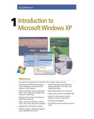 1Introduction to
MicrosoftWindows XP
Objectives
You will have mastered the material in this chapter when you can:
• Start Microsoft Windows XP, log on
to the computer, and identify the
objects on the desktop
• Perform the basic mouse operations:
point, click, right-click, double-click,
drag, and right-drag
• Display the Start menu and start an
application program
• Open, minimize, maximize, restore,
move, size, scroll, and close a window
• Display drive and folder contents
• Create a folder in Windows Explorer
and a WordPad document
• Browse the Web using Windows
Internet Explorer 7.0, a URL, and
tabbed browsing
• Download folders from scsite.com
• Copy, move, rename, and delete ﬁles
• Search for ﬁles using a word or
phrase in the ﬁle or by name
• Use Help and Support
• Log off from the computer and turn
it off
Microsoft Windows XP
 