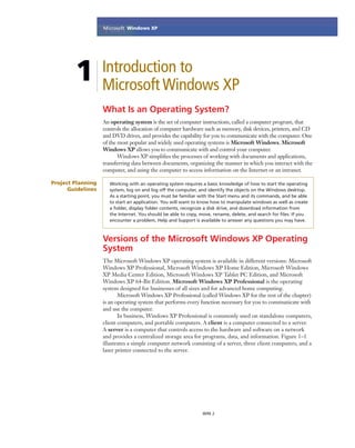 Microsoft Ofﬁce Word 2003
WIN 2
Introduction to
Microsoft Windows XP
What Is an Operating System?
An operating system is the set of computer instructions, called a computer program, that
controls the allocation of computer hardware such as memory, disk devices, printers, and CD
and DVD drives, and provides the capability for you to communicate with the computer. One
of the most popular and widely used operating systems is Microsoft Windows. Microsoft
Windows XP allows you to communicate with and control your computer.
Windows XP simpliﬁes the processes of working with documents and applications,
transferring data between documents, organizing the manner in which you interact with the
computer, and using the computer to access information on the Internet or an intranet.
1
Project Planning
Guidelines
Working with an operating system requires a basic knowledge of how to start the operating
system, log on and log off the computer, and identify the objects on the Windows desktop.
As a starting point, you must be familiar with the Start menu and its commands, and be able
to start an application. You will want to know how to manipulate windows as well as create
a folder, display folder contents, recognize a disk drive, and download information from
the Internet. You should be able to copy, move, rename, delete, and search for ﬁles. If you
encounter a problem, Help and Support is available to answer any questions you may have.
Versions of the Microsoft Windows XP Operating
System
The Microsoft Windows XP operating system is available in different versions: Microsoft
Windows XP Professional, Microsoft Windows XP Home Edition, Microsoft Windows
XP Media Center Edition, Microsoft Windows XP Tablet PC Edition, and Microsoft
Windows XP 64-Bit Edition. Microsoft Windows XP Professional is the operating
system designed for businesses of all sizes and for advanced home computing.
Microsoft Windows XP Professional (called Windows XP for the rest of the chapter)
is an operating system that performs every function necessary for you to communicate with
and use the computer.
In business, Windows XP Professional is commonly used on standalone computers,
client computers, and portable computers. A client is a computer connected to a server.
A server is a computer that controls access to the hardware and software on a network
and provides a centralized storage area for programs, data, and information. Figure 1–1
illustrates a simple computer network consisting of a server, three client computers, and a
laser printer connected to the server.
Microsoft Windows XP
 
