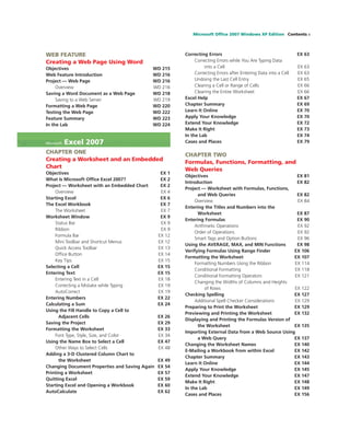 Microsoft Ofﬁce 2007 Windows XP Edition Contents v
WEB FEATURE
Creating a Web Page Using Word
Objectives WD 215
Web Feature Introduction WD 216
Project — Web Page WD 216
Overview WD 216
Saving a Word Document as a Web Page WD 218
Saving to a Web Server WD 219
Formatting a Web Page WD 220
Testing the Web Page WD 222
Feature Summary WD 223
In the Lab WD 224
Microsoft Excel 2007
CHAPTER ONE
Creating a Worksheet and an Embedded
Chart
Objectives EX 1
What Is Microsoft Ofﬁce Excel 2007? EX 2
Project — Worksheet with an Embedded Chart EX 2
Overview EX 4
Starting Excel EX 6
The Excel Workbook EX 7
The Worksheet EX 7
Worksheet Window EX 9
Status Bar EX 9
Ribbon EX 9
Formula Bar EX 12
Mini Toolbar and Shortcut Menus EX 12
Quick Access Toolbar EX 13
Ofﬁce Button EX 14
Key Tips EX 15
Selecting a Cell EX 15
Entering Text EX 15
Entering Text in a Cell EX 18
Correcting a Mistake while Typing EX 19
AutoCorrect EX 19
Entering Numbers EX 22
Calculating a Sum EX 24
Using the Fill Handle to Copy a Cell to
Adjacent Cells EX 26
Saving the Project EX 29
Formatting the Worksheet EX 33
Font Type, Style, Size, and Color EX 34
Using the Name Box to Select a Cell EX 47
Other Ways to Select Cells EX 48
Adding a 3-D Clustered Column Chart to
the Worksheet EX 49
Changing Document Properties and Saving Again EX 54
Printing a Worksheet EX 57
Quitting Excel EX 59
Starting Excel and Opening a Workbook EX 60
AutoCalculate EX 62
Correcting Errors EX 63
Correcting Errors while You Are Typing Data
into a Cell EX 63
Correcting Errors after Entering Data into a Cell EX 63
Undoing the Last Cell Entry EX 65
Clearing a Cell or Range of Cells EX 66
Clearing the Entire Worksheet EX 66
Excel Help EX 67
Chapter Summary EX 69
Learn It Online EX 70
Apply Your Knowledge EX 70
Extend Your Knowledge EX 72
Make It Right EX 73
In the Lab EX 74
Cases and Places EX 79
CHAPTER TWO
Formulas, Functions, Formatting, and
Web Queries
Objectives EX 81
Introduction EX 82
Project — Worksheet with Formulas, Functions,
and Web Queries EX 82
Overview EX 84
Entering the Titles and Numbers into the
Worksheet EX 87
Entering Formulas EX 90
Arithmetic Operations EX 92
Order of Operations EX 92
Smart Tags and Option Buttons EX 96
Using the AVERAGE, MAX, and MIN Functions EX 98
Verifying Formulas Using Range Finder EX 106
Formatting the Worksheet EX 107
Formatting Numbers Using the Ribbon EX 114
Conditional Formatting EX 118
Conditional Formatting Operators EX 121
Changing the Widths of Columns and Heights
of Rows EX 122
Checking Spelling EX 127
Additional Spell Checker Considerations EX 129
Preparing to Print the Worksheet EX 129
Previewing and Printing the Worksheet EX 132
Displaying and Printing the Formulas Version of
the Worksheet EX 135
Importing External Data from a Web Source Using
a Web Query EX 137
Changing the Worksheet Names EX 140
E-Mailing a Workbook from within Excel EX 142
Chapter Summary EX 143
Learn It Online EX 144
Apply Your Knowledge EX 145
Extend Your Knowledge EX 147
Make It Right EX 148
In the Lab EX 149
Cases and Places EX 156
 