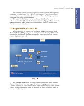 WindowsXPChapter1
The computer software associated with the user interface consists of the programs
that engage you in dialogue (Figure 1–2 on the previous page). The computer software
determines the messages you receive, the manner in which you should respond, and the
actions that occur, based on your responses.
The goal of an effective user interface is to be user-friendly, which means the
software can be used easily by individuals with limited training. A graphical user interface,
or GUI (pronounced gooey), is a user interface that displays graphics in addition to text
when it communicates with the user.
Microsoft Windows XP Professional WIN 5
Starting Microsoft Windows XP
When you turn on the computer, an introductory black screen consisting of the
Microsoft Windows XP logo, progress bar, copyright messages (Copyright © Microsoft
Corporation), and the word, Microsoft, are displayed. After a short time, the Welcome
screen is displayed (Figure 1–3).
Figure 1–3
Welcome
screen
user icons
and names
Microsoft
XP logo
instructions
Turn off
computer icon
instructions
The Welcome screen shows the names of every computer user on the computer.
Clicking the user icon or user name begins the process of logging on to the computer.
The list of user icons and names on the Welcome screen on your computer will be different.
Clicking the Turn off computer icon at the bottom of the screen initiates the process of
shutting down the computer.
 