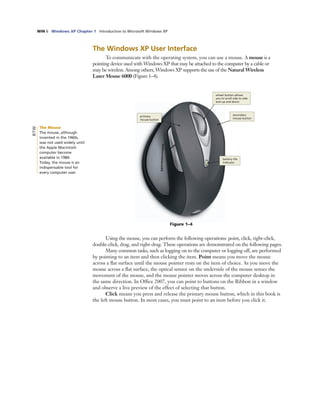 WIN 6 Windows XP Chapter 1 Introduction to Microsoft Windows XP
Figure 1–4
primary
mouse button
wheel button allows
you to scroll side to side
and up and down
secondary
mouse button
The Windows XP User Interface
To communicate with the operating system, you can use a mouse. A mouse is a
pointing device used with Windows XP that may be attached to the computer by a cable or
may be wireless. Among others, Windows XP supports the use of the Natural Wireless
Laser Mouse 6000 (Figure 1–4).
Using the mouse, you can perform the following operations: point, click, right-click,
double-click, drag, and right-drag. These operations are demonstrated on the following pages.
Many common tasks, such as logging on to the computer or logging off, are performed
by pointing to an item and then clicking the item. Point means you move the mouse
across a ﬂat surface until the mouse pointer rests on the item of choice. As you move the
mouse across a ﬂat surface, the optical sensor on the underside of the mouse senses the
movement of the mouse, and the mouse pointer moves across the computer desktop in
the same direction. In Ofﬁce 2007, you can point to buttons on the Ribbon in a window
and observe a live preview of the effect of selecting that button.
Click means you press and release the primary mouse button, which in this book is
the left mouse button. In most cases, you must point to an item before you click it.
The Mouse
The mouse, although
invented in the 1960s,
was not used widely until
the Apple Macintosh
computer become
available in 1984.
Today, the mouse is an
indispensable tool for
every computer user.
BTW
battery life
indicator
 