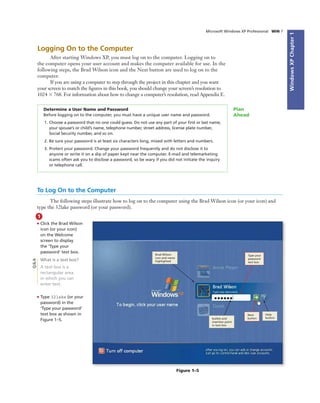 WindowsXPChapter1
Microsoft Windows XP Professional WIN 7
Logging On to the Computer
After starting Windows XP, you must log on to the computer. Logging on to
the computer opens your user account and makes the computer available for use. In the
following steps, the Brad Wilson icon and the Next button are used to log on to the
computer.
If you are using a computer to step through the project in this chapter and you want
your screen to match the ﬁgures in this book, you should change your screen’s resolution to
1024 ϫ 768. For information about how to change a computer’s resolution, read Appendix E.
Determine a User Name and Password
Before logging on to the computer, you must have a unique user name and password.
1. Choose a password that no one could guess. Do not use any part of your ﬁrst or last name,
your spouse’s or child’s name, telephone number, street address, license plate number,
Social Security number, and so on.
2. Be sure your password is at least six characters long, mixed with letters and numbers.
3. Protect your password. Change your password frequently and do not disclose it to
anyone or write it on a slip of paper kept near the computer. E-mail and telemarketing
scams often ask you to disclose a password, so be wary if you did not initiate the inquiry
or telephone call.
Plan
Ahead
To Log On to the Computer
The following steps illustrate how to log on to the computer using the Brad Wilson icon (or your icon) and
type the 32lake password (or your password).
1
• Click the Brad Wilson
icon (or your icon)
on the Welcome
screen to display
the ‘Type your
password’ text box.
What is a text box?
A text box is a
rectangular area
in which you can
enter text.
• Type 32lake (or your
password) in the
‘Type your password’
text box as shown in
Figure 1–5.
Figure 1–5
Brad Wilson
icon and name
highlighted
bullets and
insertion point
in text box
Help
button
Q&A
Type your
password
text box
Next
button
 