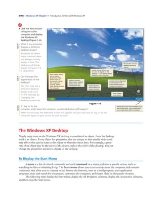 WIN 8 Windows XP Chapter 1 Introduction to Microsoft Windows XP
2
• Click the Next button
to log on to the
computer and display
the Windows XP
desktop (Figure 1–6).
What if my computer
displays a different
desktop design?
Windows XP offers
many standard desk-
top designs, so any
design is ﬁne. The
background design
shown in Figure 1–6
is called Bliss.
Can I change the
appearance of the
desktop?
Yes. You may use a
different desktop
design and icons
on the desktop by
changing the
desktop properties.
If I log on to the
computer and I leave the computer unattended what will happen?
After ten minutes, the Welcome screen will appear and you will have to log on to the
computer again to gain access to your account.
Figure 1–6
mouse pointer allows you
to point to objects on the
desktop - it can change shape
based on where it points
taskbar contains
Start button, taskbar
button area, and
notiﬁcation area
current time is displayed
in notiﬁcation area
and provides access to
computer programs
Show hidden
icons button
Recycle Bin contains
deleted items and
objects
taskbar button
area contains no
taskbar buttons
Start button allows
you to start a
program quickly,
ﬁnd or open a
document, change
the computer’s
settings, obtain
Help, and shut down
the computer
Q&AQ&AQ&A
Notiﬁcation area shows hidden icons
and current time - your notiﬁcation
area might show different objects
The Windows XP Desktop
Nearly every item on the Windows XP desktop is considered an object. Even the desktop
itself is an object. Every object has properties, that are unique to that speciﬁc object and
may affect what can be done to the object or what the object does. For example, a prop-
erty of an object may be the color of the object, such as the color of the desktop. You can
change the properties and move objects on the desktop.
To Display the Start Menu
A menu is a list of related commands and each command on a menu performs a speciﬁc action, such as
searching for ﬁles or obtaining Help. The Start menu allows you to access objects on the computer and contains
commands that allow you to connect to and browse the Internet, start an e-mail program, start application
programs, store and search for documents, customize the computer, and obtain Help on thousands of topics.
The following steps display the Start menu, display the All Programs submenu, display the Accessories submenu,
and then close the Start menu.
 