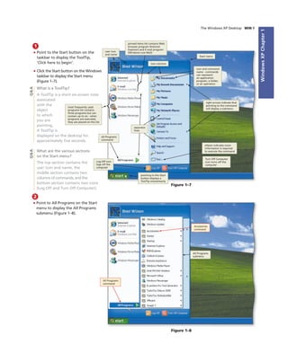 WindowsXPChapter1
The Windows XP Desktop WIN 9
1
• Point to the Start button on the
taskbar to display the ToolTip,
‘Click here to begin’.
• Click the Start button on the Windows
taskbar to display the Start menu
(Figure 1–7).
What is a ToolTip?
A ToolTip is a short on-screen note
associated
with the
object
to which
you are
pointing.
A ToolTip is
displayed on the desktop for
approximately ﬁve seconds.
What are the various sections
on the Start menu?
The top section contains the
user icon and name, the
middle section contains two
columns of commands, and the
bottom section contains two icons
(Log Off and Turn Off Computer).
Figure 1–7
two columns
Start menu
icon and command
name - commands
can represent
an application
program, a folder,
or an operation
right arrows indicate that
pointing to the command
will display a submenu
ellipsis indicates more
information is required
to execute the command
Turn Off Computer
icon turns off the
computer
pointing to the Start
button displays a
ToolTip momentarily
Log Off icon
logs off the
computer
separator
lines
user icon
and name
pinned items list contains Web
browser program (Internet
Explorer) and E-mail program
(Windows Live Mail)
Q&AQ&A
most frequently used
programs list contains
three programs but can
contain up to six - when
programs are executed,
they are placed on this list
2
• Point to All Programs on the Start
menu to display the All Programs
submenu (Figure 1–8).
Figure 1–8
All Programs
command
Accessories
command
All Programs
submenu
All Programs
command
 